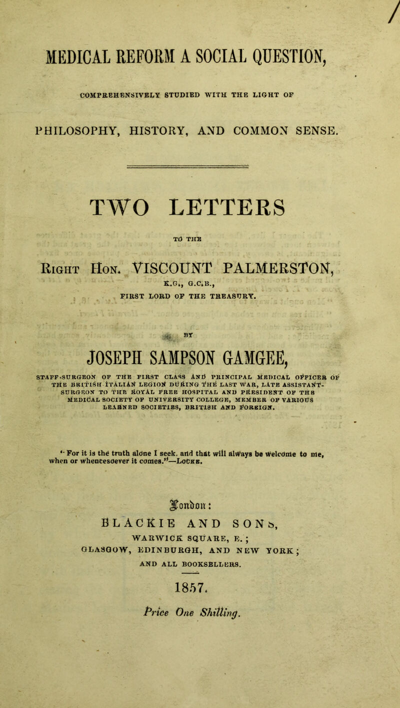 MEDICAL REFORM A SOCIAL QUESTION, COMPREHENSIVELY STUDIED WITH THE LIGHT OF PHILOSOPHY, HISTORY, AND COMMON SENSE. TWO LETTERS TO THE Right Hon. VISCOUNT PALMERSTON, EL.Gt, G.C.B., FIRST LORD OF THE TREASURY. , BT JOSEPH SAMPSON GAMGEE, STAFF-SURGEON OF THE FIRST CLASS AnO PRINCIPAL MEDICAL OFFICER OF THE BRITISH ITALIAN LEGION DURING THE LAST WAR, LATE ASSISTANT- SURGEON TO THE ROYAL FREE HOSPITAL AND PRESIDENT OF THB MEDICAL SOCIETY OF UNIVERSITY COLLEGE, MEMBER OF VARIOUS LEARNED SOCIETIES, BRITISH AND FOREIGN. *• For it is thd truth aldne I seek, arid that will always be Welcdnle to me, when or whencesoever it comes.’*—Locks. jToniimi: BLACKIE AND sons, WARWICK SQUARE, E. ; GLASGOW, EDINBURGH, AND NEW YORK; AND ALL BOOKSELLERS. 1857. Price One Shilling.