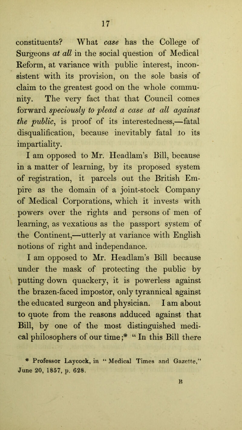 constituents? What case has the College of Surgeons at all in the social question of Medical Reform, at variance with public interest, incon- sistent with its provision, on the sole basis of claim to the greatest good on the whole commu- nity. The very fact that that Council comes forward speciously to plead a case at all against the public, is proof of its interestedness,—fatal disqualification, because inevitably fatal .to its impartiality. I am opposed to Mr. Headlam’s Bill, because in a matter of learning, by its proposed system of registration, it parcels out the British Em- pire as the domain of a joint-stock Company of Medical Corporations, which it invests with powers over the rights and persons of men of learning, as vexatious as the passport system of the Continent,—utterly at variance with English notions of right and independance. I am opposed to Mr. Headlam’s Bill because under the mask of protecting the public by putting down quackery, it is powerless against the brazen-faced impostor, only tyrannical against the educated surgeon and physician. I am about to quote from the reasons adduced against that Bill, by one of the most distinguished medi- cal philosophers of our time ;* “ In this Bill there * Professor Laycock, in “ Medical Times and Gazette,” June 20, 1857, p. 628. B