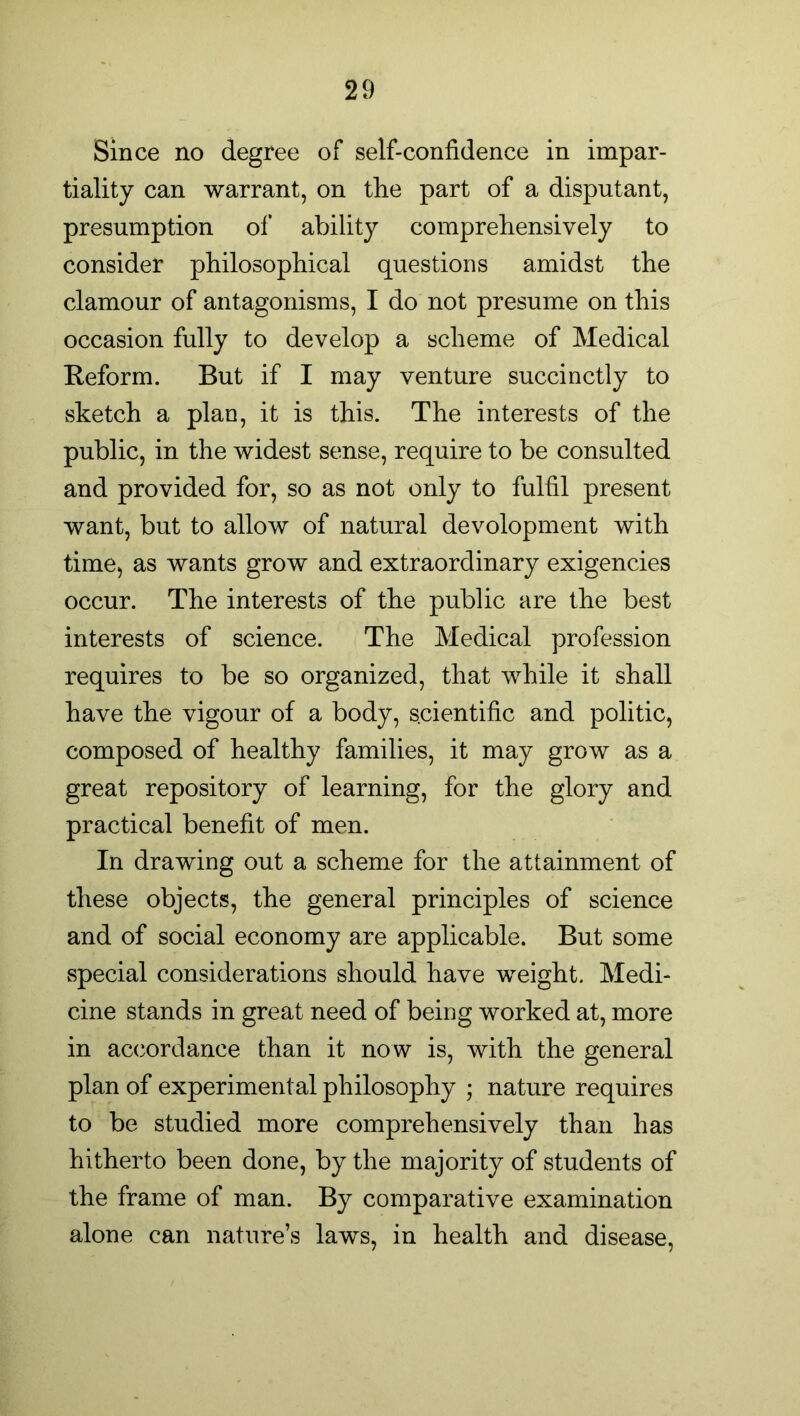 Since no degree of self-confidence in impar- tiality can warrant, on the part of a disputant, presumption of ability comprehensively to consider philosophical questions amidst the clamour of antagonisms, I do not presume on this occasion fully to develop a scheme of Medical Reform. But if I may venture succinctly to sketch a plan, it is this. The interests of the public, in the widest sense, require to be consulted and provided for, so as not only to fulfil present want, but to allow of natural devolopment with time, as wants grow and extraordinary exigencies occur. The interests of the public are the best interests of science. The Medical profession requires to be so organized, that while it shall have the vigour of a body, scientific and politic, composed of healthy families, it may grow as a great repository of learning, for the glory and practical benefit of men. In drawing out a scheme for the attainment of these objects, the general principles of science and of social economy are applicable. But some special considerations should have weight. Medi- cine stands in great need of being worked at, more in accordance than it now is, with the general plan of experimental philosophy ; nature requires to be studied more comprehensively than has hitherto been done, by the majority of students of the frame of man. By comparative examination alone can nature’s laws, in health and disease,