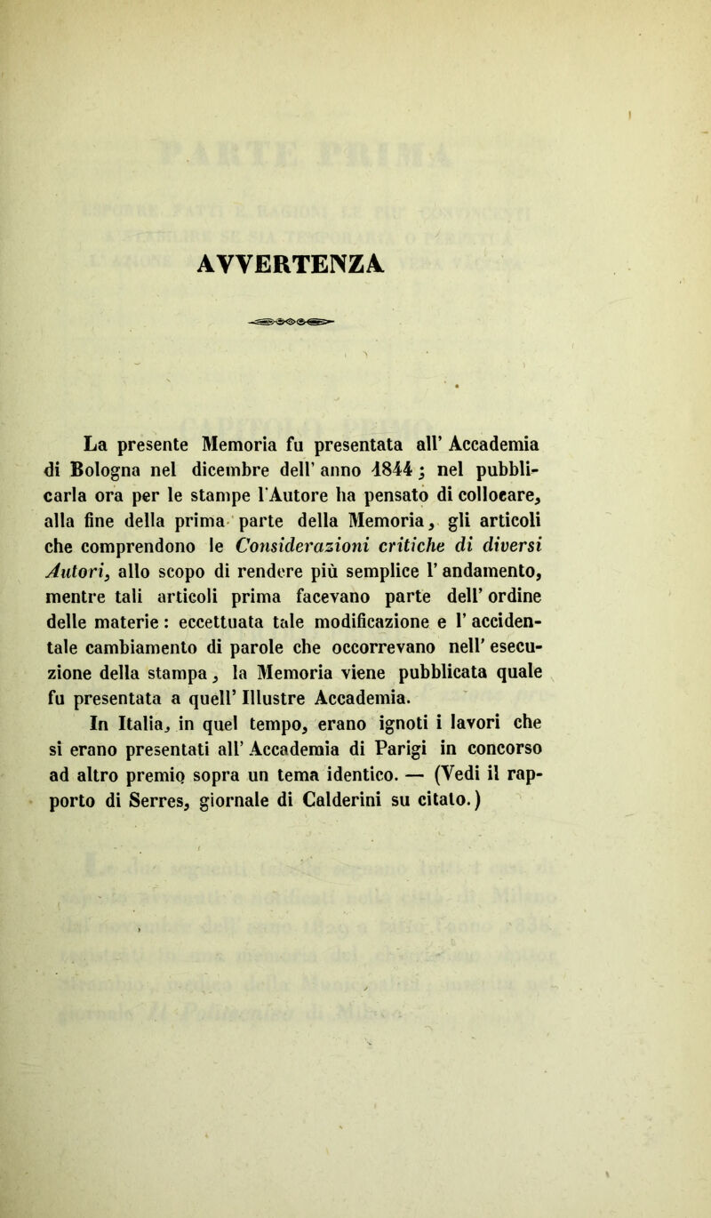 AVVERTENZA. La presente Memoria fu presentata all’ Accademia di Bologna nel dicembre dell’ anno 4844 ; nel pubbli- carla ora per le stampe l'Autore ha pensato di collocare, alla fine della prima parte della Memoria, gli articoli che comprendono le Considerazioni critiche di diversi Autori3 allo scopo di rendere più semplice l’andamento, mentre tali articoli prima facevano parte dell’ ordine delle materie : eccettuata tale modificazione e 1’ acciden- tale cambiamento di parole che occorrevano nell’ esecu- zione della stampa, la Memoria viene pubblicata quale fu presentata a quell’ Illustre Accademia. In Italia, in quel tempo, erano ignoti i lavori che si erano presentati all’ Accademia di Parigi in concorso ad altro premio sopra un tema identico. — (Vedi il rap- porto di Serres, giornale di Calderini su citato.)