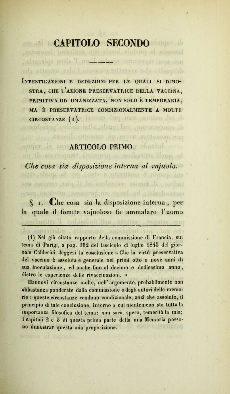 CAPITOLO SECONDO Investigazioni e deduzioni per le quali si dimo- stra, che l’azione preservatrice della vaccina, PRIMITIVA OD UMANIZZATA, NON SOLO È TEMPORARIA, MA È PRESERVATRICE CONDIZIONALMENTE A MOLTE CIRCOSTANZE (l). * '■ ''<■■■ *  ; j ■ ' ■ •„ \ _ : ARTICOLO PRIMO. Che cosa sia disposizione interna al vajuolo. § i. Cjh e cosa sia la disposizione interna , per la quale il fomite vajuoloso fa ammalare Tuomo (1) Nel già citato rapporto della commissione di Francia, sul tema di Parigi, a pag. 162 del fascicolo di luglio 1845 del gior- nale Calderini, deggesi la conclusione u Che la virtù preservativa del vaccino è assoluta e generale nei primi otto o nove anni di sua inoculazione , ed anche fino al decimo e dodicesimo anno, dietro le esperienze delle rivaccinazioni, n Hannovi circostanze molte, nell’argomento, probabilmente non abbastanza ponderate dalla commissione odagli autori delle memo- rie : queste circostanze rendono condizionale, anzi che assoluto, il principio di tale conclusione, intorno a cui nientemeno sta tutta la importanza filosofica del tema: non sarà, spero, temerità la mia; i capitoli 2 e 5 di questa prima parte della mia Memoria posso- no dimostrar questa mia proposizione.