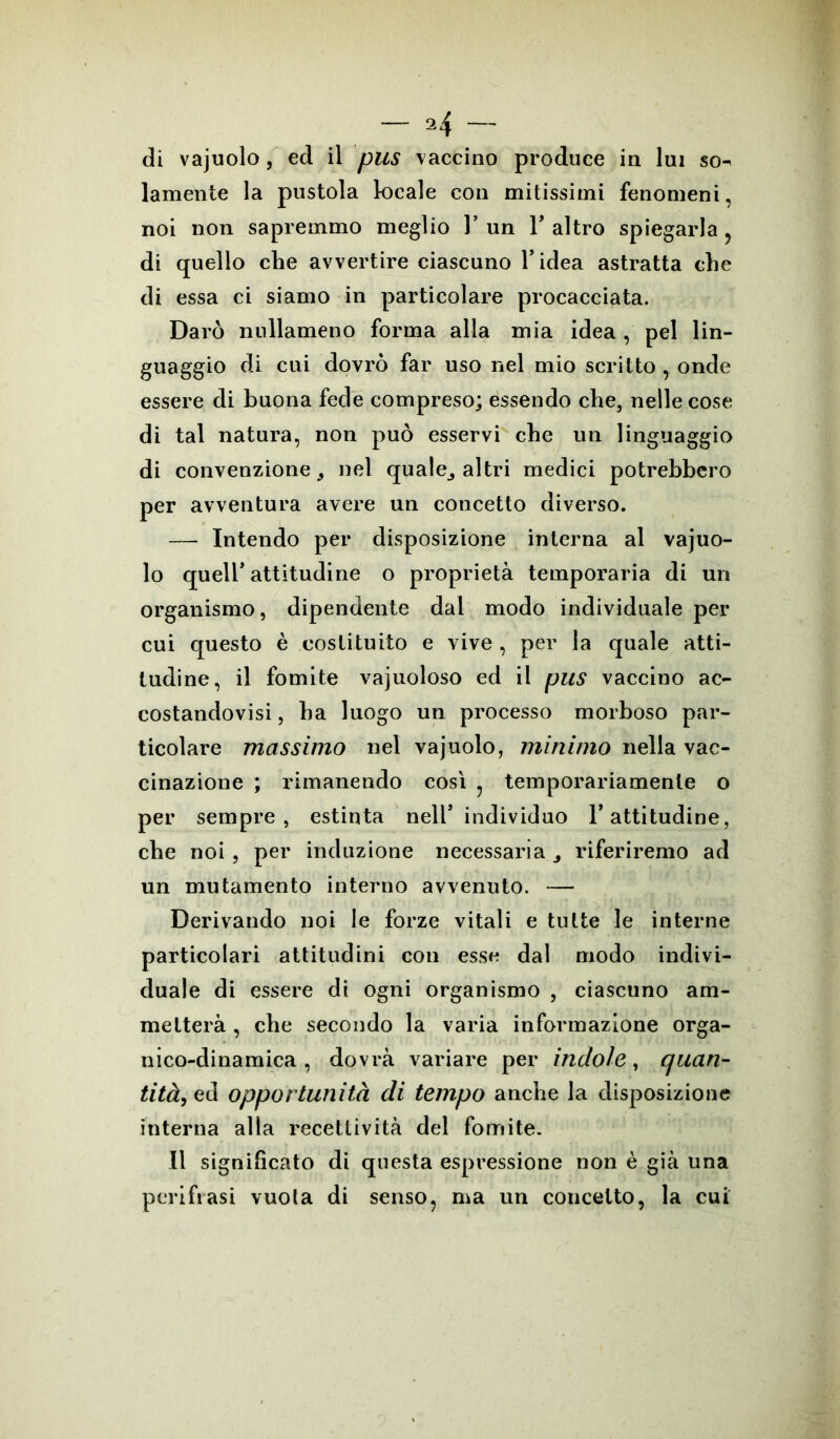 di vajuolo, ed il pus vaccino produce in lui so- lamente la pustola locale con mitissimi fenomeni, noi non sapremmo meglio 1* un Y altro spiegarla , di quello che avvertire ciascuno l’idea astratta che di essa ci siamo in particolare procacciata. Darò nullameno forma alla mia idea , pel lin- guaggio di cui dovrò far uso nel mio scrittoonde essere di buona fede compreso; essendo che, nelle cose di tal natura, non può esservi che un linguaggio di convenzione, nel quale, altri medici potrebbero per avventura avere un concetto diverso. — Intendo per disposizione interna al vajuo- lo quell’ attitudine o proprietà temporaria di un organismo, dipendente dal modo individuale per cui questo è costituito e vive, per la quale atti- tudine, il fomite vajuoloso ed il pus vaccino ac- costandovi , ha luogo un processo morboso par- ticolare massimo nel vajuolo, minimo nella vac- cinazione ; rimanendo così , temporariamenle o per sempre, estinta nell5 individuo l’attitudine, che noi, per induzione necessaria , riferiremo ad un mutamento interno avvenuto. — Derivando noi le forze vitali e tutte le interne particolari attitudini con esse dal modo indivi- duale di essere di ogni organismo , ciascuno am- metterà , che secondo la varia informazione orga- nico-dinamica , dovrà variare per indole, quan- tità, ed opportunità di tempo anche la disposizione interna alla recettività del fomite. Il significato di questa espressione non è già una perifrasi vuota di senso, ma un concetto, la cui