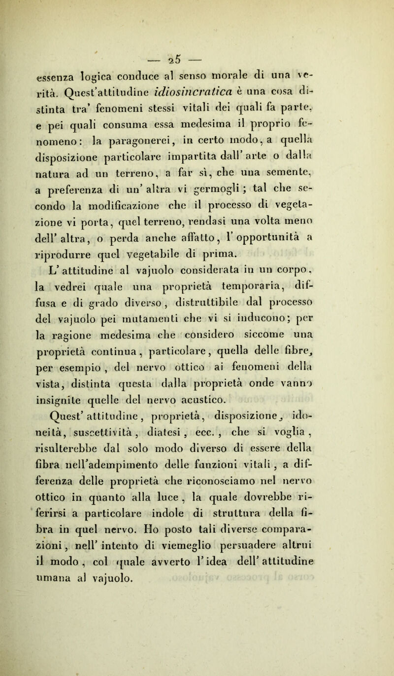 essenza logica conduce al senso morale di una ve- rità. Quest’attitudine idiosincratica è una cosa di- stinta tra’ fenomeni stessi vitali dei quali fa parte, e pei quali consuma essa medesima il proprio fe- nomeno: la paragonerei, incerto modo, a quella disposizione particolare impartita dall’arte o dalla natura ad un terreno, a far sì, che una semente, a preferenza di un’ altra vi germogli ; tal che se- condo la modificazione che il processo di vegeta- zione vi porta, quel terreno, rendasi una volta meno dell’altra, o perda anche affatto, l’opportunità a riprodurre quel vegetabile di prima. L’attitudine al vajuolo considerata in un corpo, la vedrei quale una proprietà temporaria, dif- fusa e di grado diverso, distruttibile dal processo del vajuolo pei mutamenti che vi si inducono; per la ragione medesima che considero siccome una proprietà continua, particolare, quella delle fibre^ per esempio , del nervo ottico ai fenomeni della vista, distinta questa dalla proprietà onde vanno insignite quelle del nervo acustico. Quest’attitudine, proprietà, disposizione^ ido- neità, suscettività, diatesi, ecc. , che si voglia, risulterebbe dal solo modo diverso di essere della fibra neH’adempimento delle funzioni vitali, a dif- ferenza delle proprietà che riconosciamo nel nervo ottico in quanto alla luce , la quale dovrebbe ri- ferirsi a particolare indole di struttura della fi- bra in quel nervo. Ho posto tali diverse compara- zioni, nell’intento di viemeglio persuadere altrui il modo, col quale avverto l’idea dell’attitudine umana al vajuolo.