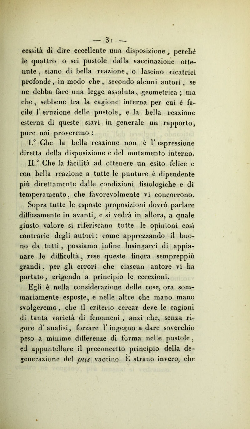 cessità di dire eccellente una disposizione perché le quattro o sei pustole dalla vaccinazione otte- nute, siano di bella reazione, o lascino cicatrici profonde, in modo che , secondo alcuni autori , se ne debba fare una legge assoluta, geometrica; ma che, sebbene tra la cagione interna per cui è fa- cile T eruzione delle pustole, e la bella reazione esterna di queste siavi in generale un rapporto, pure noi proveremo : I. ° Che la bella reazione non è 1’ espressione diretta della disposizione e del mutamento interno. II. 0 Che la facilità ad ottenere un esito felice e con bella reazione a tutte le punture è dipendente più direttamente dalle condizioni fisiologiche e di temperamento, che favorevolmente vi concorrono. Sopra tutte le esposte proposizioni dovrò parlare diffusamente in avanti^ e si vedrà in allora, a quale giusto valore si riferiscano tutte le opinioni così contrarie degli autori : come apprezzando il buo- no da tutti , possiamo infine lusingarci di appia- nare le difficoltà, rese queste finora sempreppiù grandi, per gli errori che ciascun autore vi ha portato j erigendo a principio le eccezioni. Egli è nella considerazione delle cose, ora som- mariamente esposte, e nelle altre che mano mano svolgeremo , che il criterio cercar deve le cagioni di tanta varietà di fenomeni anzi che, senza ri- gore d’analisi, forzare T ingegno a dare soverchio peso a minime differenze di forma nelle pustole , ed appuntellare il preconcetto principio della de- generazione del pus vaccino. E strano invero, che