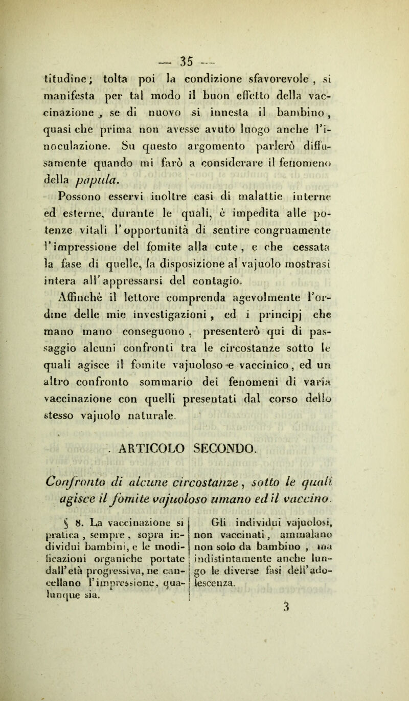 titudine; tolta poi la condizione sfavorevole, si manifesta per tal modo il buon effetto della vac- cinazione j se di nuovo si innesta il bambino , quasi die prima non avesse avuto luogo anche l’i- noculazione. Su questo argomento parlerò diffu- samente quando mi farò a considerare il fenomeno della papaia. Possono esservi inoltre casi di malattie interne ed esterne, durante le quali, è impedita alle po- tenze vitali l’opportunità di sentire congruamente l’impressione del fomite alla cute, e che cessata la fase di quelle, Ia disposizione al vajuolo mostrasi intera all'appressarsi del contagio. Affinchè il lettore comprenda agevolmente Por- dine delle mie investigazioni , ed i principi che mano mano conseguono , presenterò qui di pas- saggio alcuni confronti tra le circostanze sotto le quali agisce il fomite vajuoloso *e vaccinico, ed un altro confronto sommario dei fenomeni di varia vaccinazione con quelli presentati dal corso dello stesso vajuolo naturale. . ARTICOLO SECONDO. Confronto di alcuno circostanze, sotto le quali agisce il fomite vajuoloso umano ed il vaccino § 8. La vaccinazione si pratica , sempre , sopra in- dividui bambini, e le modi- ficazioni organiche portate dall’età progressiva, ne can- cellano l’impressione, qua- lunque sia. Gli indivìdui vajuoiosi, non vaccinati, ammalano non solo da bambino , ma indistintamente anche lun- go le diverse fasi dell’ado- lescenza. 3