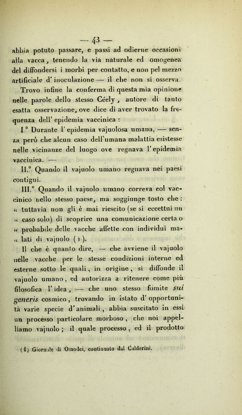 -43- abbia potuto passare, e passi ad odierne occasioni alla vacca tenendo la via naturale ed omogenea del diffondersi i morbi per contatto, e non pel mezzo artificiale d’ inoculazione — il cbe non si osserva. Trovo infine la conferma di questa mia opinione nelle parole dello stesso Géely 3 autore di tanto esatta osservazionej ove dice di aver trovato la fre- quenza dell’ epidemia vaccinica : I,° Durante V epidemia vajuolosa umana, — sen- za però cbe alcun caso delfumana malattia esistesse nelle vicinanze del luogo ove regnava l’epidemia vaccinica. — 11.0 Quando il vajuolo umano regnava nei paesi contigui. 111.0 Quando il vajuolo umano correva col vac- cinico nello stesso paese,, ma soggiunge tosto cbe : i( tuttavia non gli è mai riescito (se si eccettui un 4< caso solo) di scoprire una comunicazione certa o u probabile delle vacche affette con individui ma* « lati di vajuolo ( i ). Il cbe è quanto dire, — cbe avviene il vajuolo nelle vacche per le stesse condizioni interne ed esterne sotto le quali , in origine , si diffonde il vajuolo umano, ed autorizza a ritenere come più filosofica 1’ idea, — cbe uno stesso fomite sui generis cosmico , trovando in islato d' opportuni- tà varie specie d’animali, abbia suscitato in essi un processo particolare morboso , cbe noi appel- liamo vajuolo ; il quale processo , ed il prodotto (ì) .Giornate di Qinodei, continuato dal Calderini.