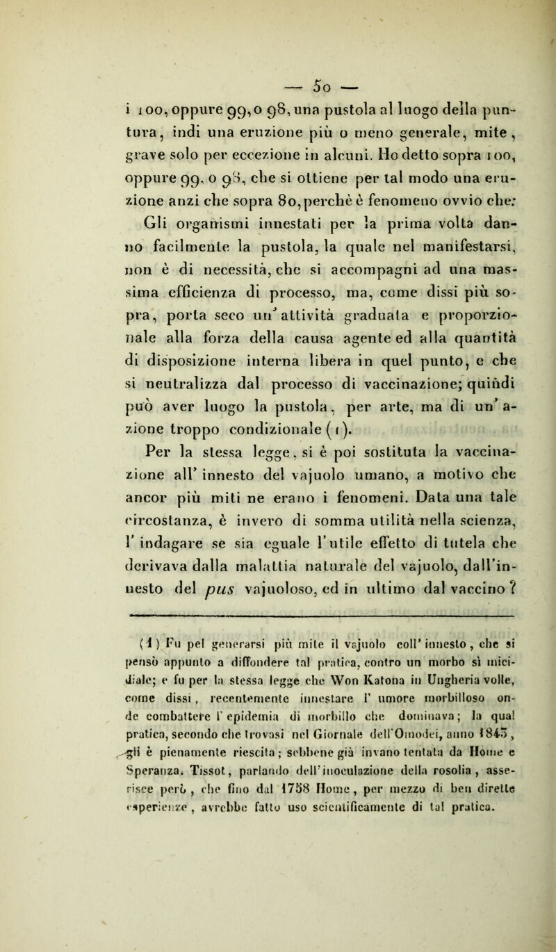 i ioo, oppure 99,0 98, una pustola al luogo della pun- tura, indi una eruzione più o meno generale, mite, grave solo per eccezione in alcuni. Ho detto sopra ioo, oppure 99, o 98, cbe si ottiene per tal modo una eru- zione anzi che sopra 80, perchè è fenomeno ovvio che; Gli organismi innestati per la prima volta dan- no facilmente la pustola, la quale nel manifestarsi, non è di necessità, che si accompagni ad una mas- sima efficienza di processo, ma, come dissi più. so- pra, porta seco unJ attività graduala e proporzio- nale alla forza della causa agente ed alla quantità di disposizione interna libera in quel punto, e che si neutralizza dal processo di vaccinazione; quindi può aver luogo la pustola, per arte, ma di un’a- zione troppo condizionale ( i ). Per la stessa legge, si è poi sostituta la vaccina- zione all’ innesto del vajuolo umano, a motivo che ancor più miti ne erano i fenomeni. Data una tale circostanza, è invero di somma utilità nella scienza, T indagare se sia eguale l’utile effetto di tutela che derivava dalla malattia naturale del vajuolo, dall’in- nesto del pus vajuoloso, ed in ultimo dal vaccino ? (4) Fu pel generarsi più mite il vajuolo coll’innesto, che si pensò appunto a diffondere tal pratica, contro un morbo si mici- diale; e fu per la stessa legge che Won Katona in Ungheria volle, come dissi , recentemente innestare 1’ umore morbilloso on- de combattere I’epidemia di morbillo che dominava; la qual pratica, secondo che trovasi nel Giornale dell’Omodei, anno 1845, è pienamente riescila ; sebbene già invano tentata da Home c Speranza. Tissot, parlando dell’inoculazione della rosolia, asse- risce però, che fino dal 1758 Home, per mezzo di ben dirette esperienze , avrebbe fatto uso scientificamente di tal pratica.