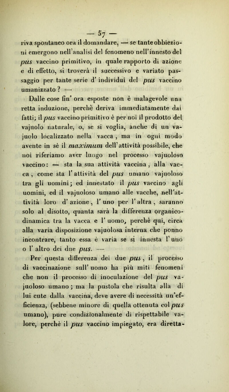 riva spontaneo ora il domandare, — se tante obbiezio- ni emergono nell’analisi del fenomeno nell’innesto del pus vaccino primitivo, in quale rapporto di azione e di effetto, si troverà il successivo e variato pas- saggio per tante serie d’ individui del pus vaccino umanizzato ? -*— Dalle cose fin’ ora esposte non è malagevole una retta induzione, perchè deriva immediatamente dai fatti; il pus vaccino primitivo è per noi il prodotto del vajuolo naturale, o, se si voglia, anche di un va- juolo localizzato nella vacca , ma in ogni, modo avente in sè il maximum dell’attività possibile, che noi riferiamo aver luogo nel processo vajuoloso vaccino: — sta la sua attività vaccina, alla vac- ca, come sta l’attività del pus umano vajuoloso tra gli uomini; ed innestato il pus vaccino agii uomini, ed il vajuoloso umano alle vacche, nellJat- tività loro d’azione, l’uno per l’altra, saranno solo al disotto, quanta sarà la differenza organico- dinamica tra la vacca e 1* uomo, perchè qui, circa alla varia disposizione vajuolosa interna che ponno incontrare, tanto essa è varia se si innesta f uno o 1’ altro dei due pus. — Per questa differenza dei due pus , il processo di vaccinazione sull’ uomo ha più miti fenomeni che non il processo di inoculazione del pus va- juoloso umano ; ma la pustola che risulta alla di lui cute dalla vaccina, deve avere di necessità un’ef- ficienza, (sebbene minore di quella ottenuta col pus umano), pure condizionalmente di rispettabile va- lore, perchè il pus vaccino impiegato, era diretta-