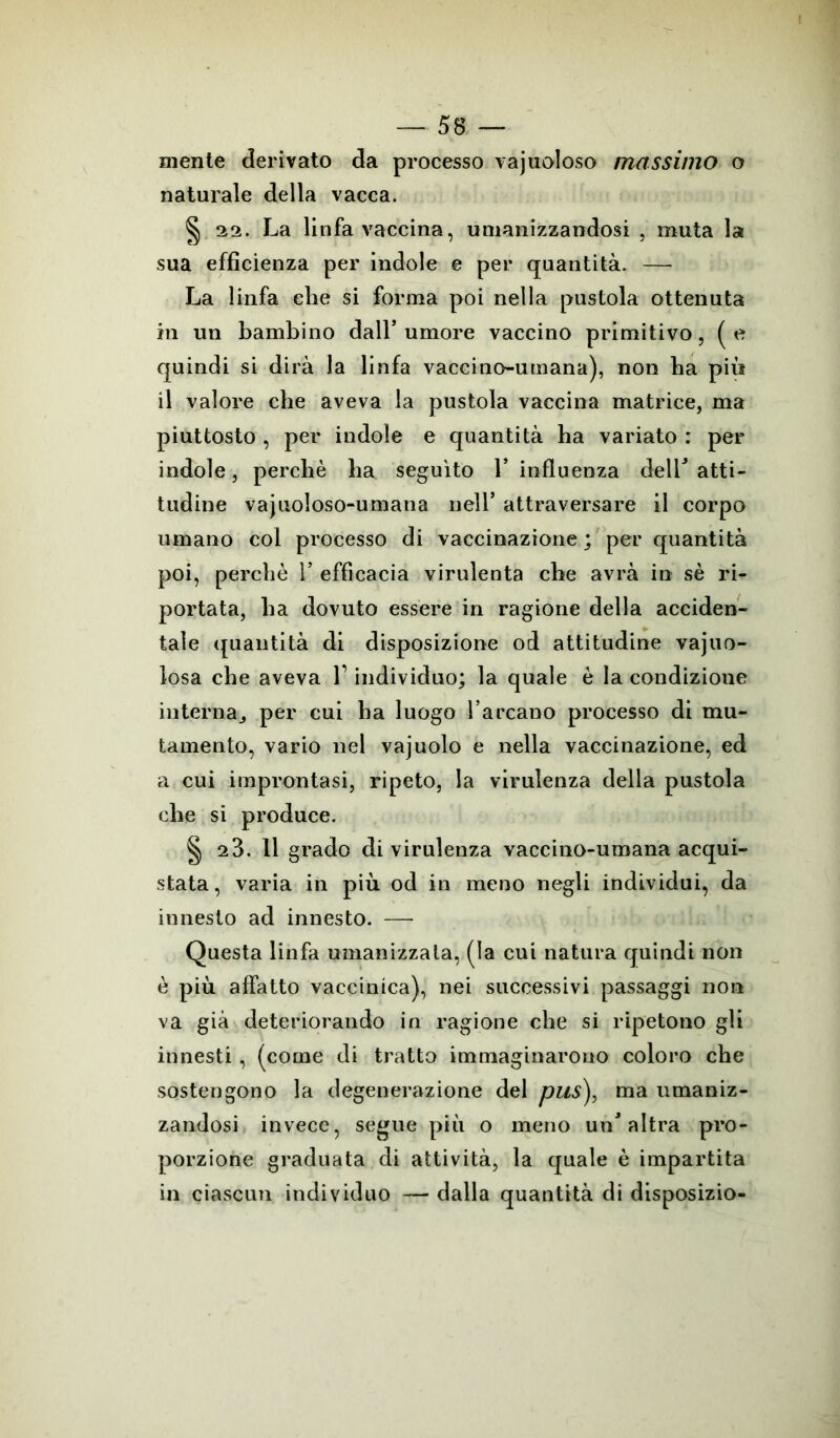 niente derivato da processo vacuoloso massimo o naturale della vacca. §. 22. La linfa vaccina, umanizzandosi , muta la sua efficienza per indole e per quantità. — La linfa che si forma poi nella pustola ottenuta in un bambino dall’ umore vaccino primitivo, ( e quindi si dirà la linfa vaccino-umana), non ha più il valore che aveva la pustola vaccina matrice, ma piuttosto , per indole e quantità ha variato : per indole, perchè ha seguito 1* influenza delL atti- tudine vajuoloso-umana nell’ attraversare il corpo umano col processo di vaccinazione ; per quantità poi, perchè 1’ efficacia virulenta che avrà in sè ri- portata, ha dovuto essere in ragione della acciden- tale quantità di disposizione od attitudine vajuo- losa che aveva l1 individuo; la quale è la condizione interna., per cui ha luogo l’arcano processo di mu- tamento, vario nel vajuolo e nella vaccinazione, ed a cui improntasi, ripeto, la virulenza della pustola che si produce. § 23. 11 grado di virulenza vaccino-umana acqui- stata, varia in più od in meno negli individui, da innesto ad innesto. — Questa linfa umanizzata, (la cui natura quindi non è più affatto vaccinica), nei successivi passaggi non va già deteriorando in ragione che si ripetono gli innesti , (come di tratto immaginarono coloro che sostengono la degenerazione del pus), ma umaniz- zandosi invece, segue più o meno un'altra pro- porzione graduata di attività, la quale è impartita in ciascun individuo — dalla quantità di disposizio-