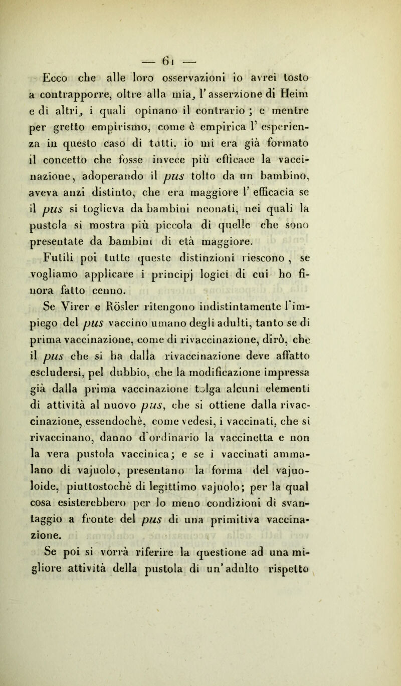 Ecco che alle loro osservazioni io avrei tosto a contrapporre, oltre alla mia3 1* asserzione di Heim e di altrij i quali opinano il contrario ; e mentre per gretto empirismo, come è empirica 1’ esperien- za in questo caso di tutti, io mi era già formato il concetto che fosse invece più efficace la vacci- nazione, adoperando il pus tolto da un bambino, aveva anzi distinto, che era maggiore Y efficacia se il pus si toglieva da bambini neonati, nei quali la pustola si mostra più piccola di quelle che sono presentate da bambini di età maggiore. Futili poi tutte queste distinzioni riescono , se vogliamo applicare i principj logici di cui ho fi- nora fatto cenno. Se Virer e Ròsler ritengono indistintamente 1 im- piego del pus vaccino umano degli adulti, tanto se di prima vaccinazione, come di rivaccinazione, dirò, che il pus che si ha dalla rivaccinazione deve affatto escludersi, pel dubbio, che la modificazione impressa già dalla prima vaccinazione t^lga alcuni elementi di attività al nuovo pus, che si ottiene dalla rivac- cinazione, essendoché, come vedesi, i vaccinati, che si rivaccinano, danno d ordinario la vaccinetta e non la vera pustola vaccinica; e se i vaccinati amma- lano di vajuolo, presentano la forma del vajuo- loide, piuttostochè di legittimo vajuolo; per la qual cosa esisterebbero per lo meno condizioni di svan- taggio a fronte del pus di una primitiva vaccina- zione. Se poi si vorrà riferire la questione ad una mi- gliore attività della pustola di un’adulto rispetto