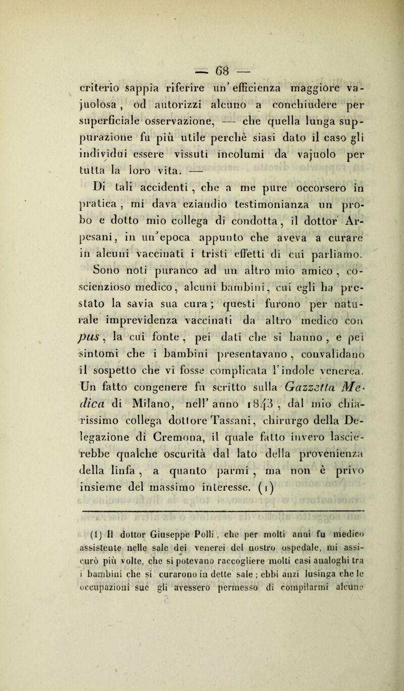 criterio sappia riferire un’efficienza maggiore va- cuolosa , od autorizzi alcuno a conchiudere per superficiale osservazione, che quella lunga sup- purazione fu più utile perchè siasi dato il caso gli individui essere vissuti incolumi da vajuolo per tutta la ìoro vita. — Di tali accidenti , che a me pure occorsero in pratica , mi dava eziandio testimonianza un pro- bo e dotto mio collega di condotta, il dottor Ar- pesani, in un’epoca appunto che aveva a curare in alcuni vaccinati i tristi effetti di cui parliamo. Sono noti paranco ad un altro mio amico , co- scienzioso medico, alcuni bambini, cui egli ha pre- stato la savia sua cura; questi furono per natu- rale imprevidenza vaccinati da altro medico con pus, la cui fonte, pei dati che si hanno, e pei sintomi che i bambini presentavano, convalidano il sospetto che vi fosse complicata l’indole venerea. Un fatto congenere fu scritto sulla Gazzetta Me* dica di Milano, nell’anno i8/[3, dal mio chia- rissimo collega dottore Tassani, chirurgo della De- legazione di Cremona, il quale fatto invero lascie- rebbe qualche oscurità dal lato della provenienza della linfa , a quanto parmi ? ma non è privo insieme del massimo interesse, (i) (1) Il dottor Giuseppe Polli , clic per molti anni fu medico assistente nelle sale dei venerei del nostro ospedale, mi assi- curò più volte, che si potevano raccogliere molti casi aualoghi tra i bambini che si curarono in dette sale ; ebbi anzi lusinga che le occupazioni sue gli avessero permesso di compilarmi alcune