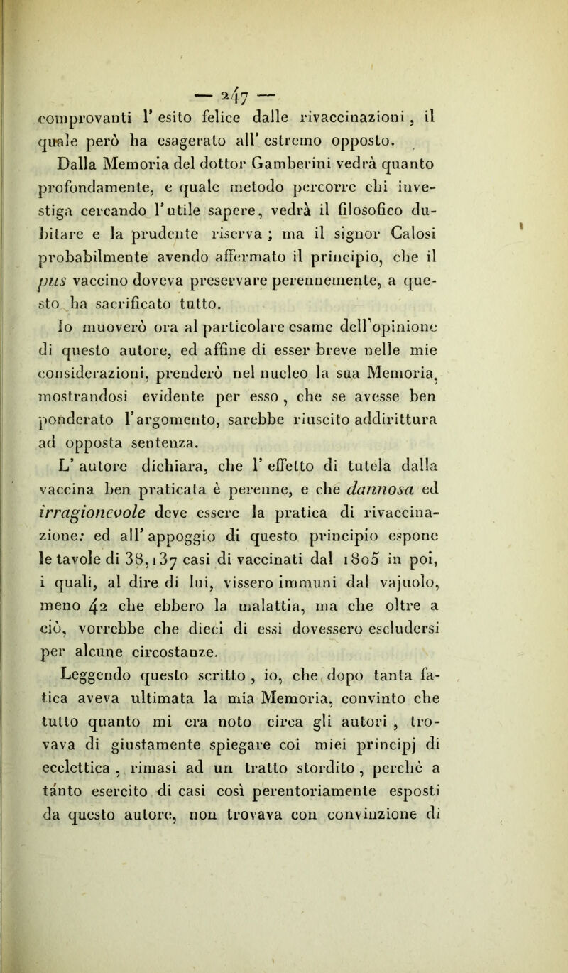 comprovanti 1* esito felice dalle rivaccinazioni, il quale però ha esagerato ali’ estremo opposto. Dalla Memoria del dottor Gamberini vedrà quanto profondamente, e quale metodo percorre chi inve- stiga cercando l’utile sapere, vedrà il filosofico du- bitare e la prudente riserva ; ma il signor Gaiosi probabilmente avendo affermato il principio, che il pus vaccino doveva preservare perennemente, a que- sto ha sacrificato tutto. Io muoverò ora al particolare esame deiropinione di questo autore, ed affine di esser breve nelle mie considerazioni, prenderò nel nucleo la sua Memoria mostrandosi evidente per esso , che se avesse ben ponderato l’argomento, sarebbe riuscito addirittura ad opposta sentenza. L’ autore dichiara, che 1* effetto di tutela dalla vaccina ben praticata è perenne, e che dannosa ed irragionevole deve essere la pratica di rivaccina- zione: ed all* appoggio di questo principio espone le tavole di 38,13y casi di vaccinati dal i8o5 in poi, i quali, al dire di lui, vissero immuni dal vajuoìo, meno 4^ che ebbero la malattia, ma che oltre a ciò, vorrebbe che dieci di essi dovessero escludersi per alcune circostanze. Leggendo questo scritto , io, che dopo tanta fa- tica aveva ultimata la mia Memoria, convinto che tutto quanto mi era noto circa gli autori , tro- vava di giustamente spiegare coi miei principi di ecclettica , rimasi ad un tratto stordito , perchè a tanto esercito eli casi così perentoriamente esposti da questo autore, non trovava con convinzione di