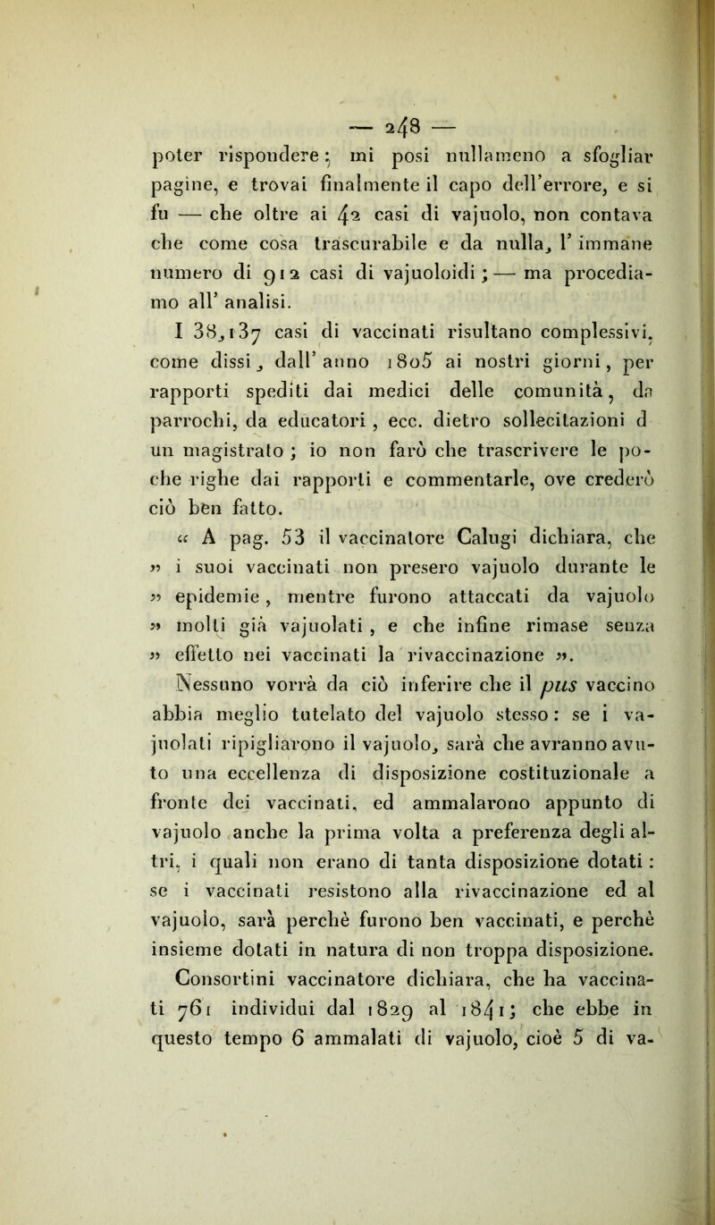 poter rispondere} mi posi nulìàmeno a sfogliar pagine, e trovai finalmente il capo dell’errore, e si fu — che oltre ai f\2 casi di vajuolo, non contava che come cosa trascurabile e da nulla,, 1* immane numero di 912 casi di vajuoloidi; — ma procedia- mo all’ analisi. I 38,137 casi di vaccinati risultano complessivi, come dissi, dall’anno i8o5 ai nostri giorni, per rapporti spediti dai medici delle comunità, da parrochi, da educatori , ecc. dietro sollecitazioni d un magistrato ; io non farò che trascrivere le po- che righe dai rapporti e commentarle, ove crederò ciò ben fatto. « A pag. 53 il vaccinatore Calugi dichiara, che » i suoi vaccinati non presero vajuolo durante le 5? epidemie, mentre furono attaccati da vajuolo » molti già vajuolati , e che infine rimase senza « effetto nei vaccinati la rivaccinazione Nessuno vorrà da ciò inferire che il pus vaccino abbia meglio tutelato del vajuolo stesso : se i va- juolati ripigliarono il vajuolo, sarà che avranno avu- to una eccellenza di disposizione costituzionale a fronte dei vaccinati, ed ammalarono appunto di vajuolo anche la prima volta a preferenza degli al- tri, i quali non erano di tanta disposizione dotati : se i vaccinati resistono alla rivaccinazione ed al vajuolo, sarà perchè furono ben vaccinati, e perchè insieme dotati in natura di non troppa disposizione. Consortini vaccinatore dichiara, che ha vaccina- ti 761 individui dal 1829 al 1B41 j che ebbe in questo tempo 6 ammalati di vajuolo, cioè 5 di va-