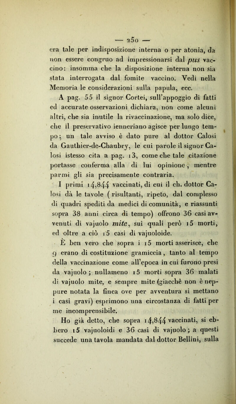 era tale per indisposizione interna o per atonia, da non essere congruo ad impressionarsi dal pus vac- cino: insomma che la disposizione interna non sia stata interrogata dal fomite vaccino. Vedi nella Memoria le considerazioni sulla papula, ece. A pag. 55 il signor Cortei, sull’appoggio di fatti ed accurate osservazioni dichiara, non come alcuni altri, che sia inutile la rivaccinazione, ma solo dice, che il preservativo ienneriano agisce per lungo tem- po } un tale avviso è dato pure al dottor Calosi da Gauthier-de-Chaubry, le cui parole il signor Ca- losi istesso cita a pag. i3, come che tale citazione portasse conferma alla di luì opinione , mentre paruri gli sia precisamente contraria. I primi 14,844 vaccinati, di cui il eh. dottor Ca- losi dà le tavole ( risultanti, ripeto, dal complesso di quadri spediti da medici di comunità, e riassunti sopra 38 anni circa di tempo) offrono 36 casi av- venuti di vajuolo mite, sui quali però i5 morti, ed oltre a ciò 15 casi di vajuoloide. E ben vero che sopra i i5 morti asserisce, che 9 erano di costituzione gramiccia, tanto al tempo della vaccinazione come all’epoca in cui furono presi da vajuolo; nullaineno 15 morti sopra 36 malati di vajuolo mite, e sempre mite (giacché non è nep- pure notata la finca ove per avventura si mettano i casi gravi) esprimono una circostanza di fatti per me incomprensibile. Ho già detto, che sopra 14,844 vacc^natb si bero \5 vajuoloidi e 36 casi di vajuolo; a questi succede una tavola mandata dal dottor Bellini, sulla