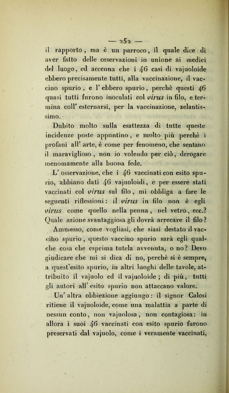 il rapporto , ma è un parroco, il quale elice di aver fatto delle osservazioni in unione ai medici del luogo, ed accenna che i 46 casi di vajuoloide ebbero precisamente tutti, alla vaccinazione, il vac- cino spurio , e T ebbero spurio, perchè questi $6 quasi tutti furono inoculati col virus infilo, e ter- mina coll* esternarsi, per la vaccinazione, zelantis- simo. Dubito molto sulla esattezza di tutte queste incidenze poste appuntino , e molto più perchè i profani all’ arte, è come per fenomeno, che sentano il maraviglioso , non io volendo per ciò, derogare menomamente alla buona fede. L’osservazione, che i 46 vaccinati con esito spu- rio, abbiano dati 46 vajuoloidi, e per essere stati vaccinati col virus sul filo , mi obbliga a fare le seguenti riflessioni : il virus in filo non è egli virus come quello nella penna, nel vetro, ecc.? Quale azione svantaggiosa gli dovrà arrecare il filo? Ammesso, come vogliasi, che siasi destato il vac- cino spurio , questo vaccino spurio sarà egli qual- che cosa che esprima tutela avvenuta, o no? Devo giudicare che mi si dica di no, perchè si è sempre, a quest'esito spurio, in altri luoghi delle tavole, at- tribuito il vajuolo ed il vajuoloide ; di più, tutti gli autori all’ esito spurio non attaccano valore. Un’ altra obbiezione aggiungo : il signor Calosi ritiene il vajuoloide, come una malattia a parte di nessun conto, non vajuolosa , non contagiosa: in allora i suoi 46 vaccinati con esito spurio furono preservati dal vajuolo, come i veramente vaccinati,