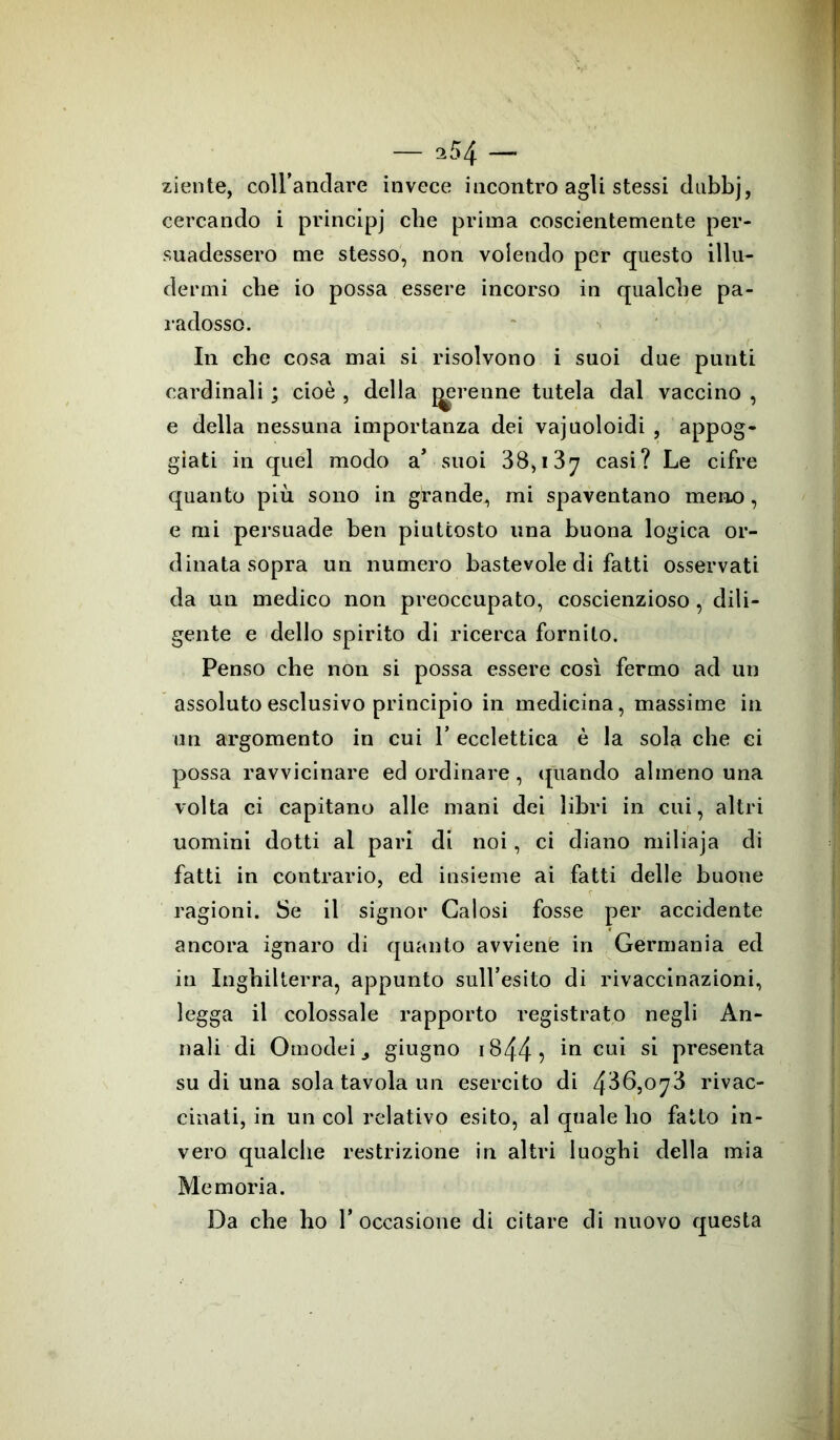 ziente, coll’andare invece incontro agli stessi dubbj, cercando i principj che prima coscientemente per- suadessero me stesso, non volendo per questo illu- dermi che io possa essere incorso in qualche pa- radosso. In che cosa mai si risolvono i suoi due punti cardinali ; cioè , della perenne tutela dal vaccino , e della nessuna importanza dei vajuoloidi , appog- giati in quél modo a* suoi 38,137 casi? Le cifre quanto più sono in grande, mi spaventano meno, e mi persuade ben piuttosto una buona logica or- dinata sopra un numero bastevole di fatti osservati da un medico non preoccupato, coscienzioso, dili- gente e dello spirito di ricerca fornito. Penso che non si possa essere così fermo ad un assoluto esclusivo principio in medicina, massime in un argomento in cui 1’ ecclettica è la sola che ci possa ravvicinare ed ordinare, quando almeno una volta ci capitano alle mani dei libri in cui, altri uomini dotti al pari di noi, ci diano miliaja di fatti in contrario, ed insieme ai fatti delle buone ragioni. Se il signor Gaiosi fosse per accidente ancora ignaro di quanto avviente in Germania ed in Inghilterra, appunto sull’esito di rivaccinazioni, legga il colossale rapporto registrato negli An- nali di Omodeij giugno 1844 5 cu^ Sl presenta su di una sola tavola un esercito di 436,0^3 rivac- cinati, in un col relativo esito, al quale ho fatto in- vero qualche restrizione in altri luoghi della mia Memoria. Da che ho l’occasione di citare di nuovo questa