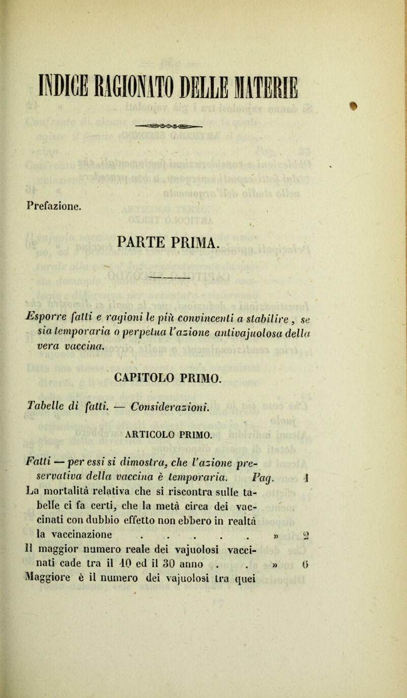 Prefazione. PARTE PRIMA. Esporre fatti e ragioni le più convincenti a stabilire, se sia temporaria o perpetua Vazione antivajuolosa della vera vaccina. CAPITOLO PRIMO. Tabelle di fatti. — Considerazioni. ARTICOLO PRIMO. Fatti — per essi si dimostra, che l'azione pre- servativa della vaccina è temporaria. Pag. 1 La mortalità relativa che si riscontra sulle ta- belle ci fa certi 5 che la metà circa dei vac- cinati con dubbio effetto non ebbero in realtà la vaccinazione » 2 Il maggior numero reale dei vacuolosi vacci- nati cade tra il 40 ed il 30 anno » 0 Maggiore è il numero dei vajuolosi tra quei