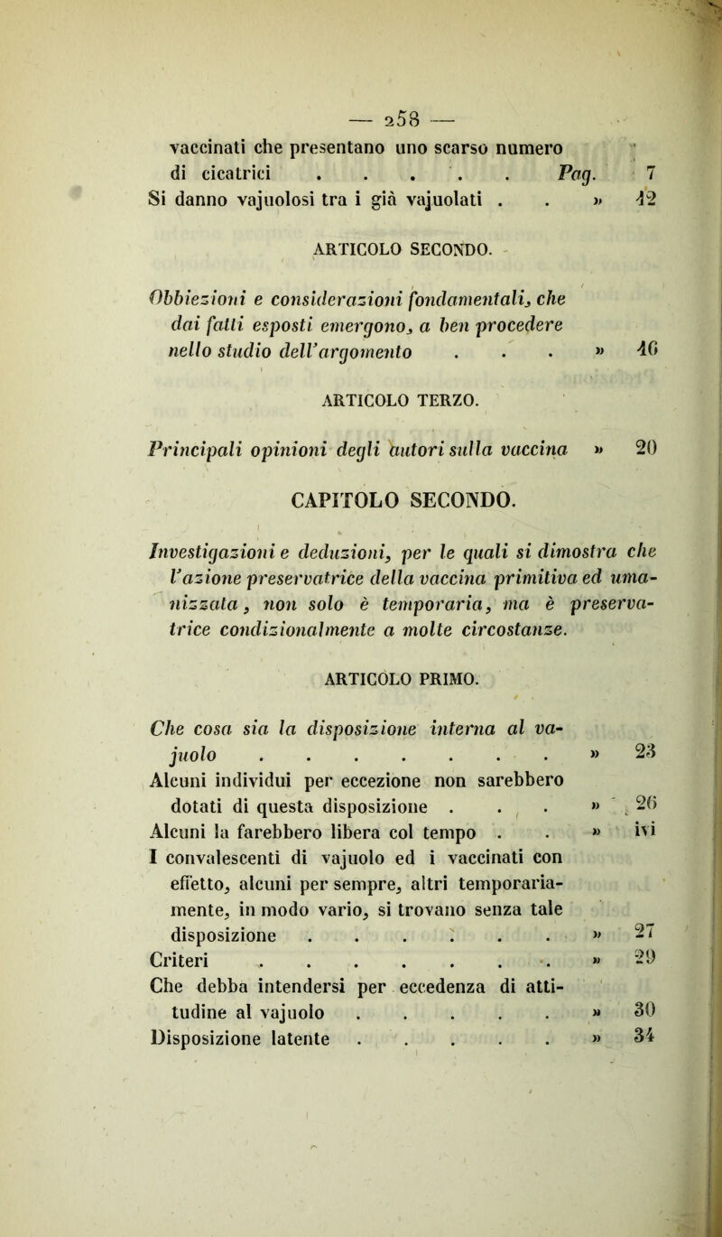 vaccinati che presentano uno scarso numero di cicatrici Pag. 7 Si danno vajnoiosi tra i già vajuolati . . » 42 ARTICOLO SECONDO. Obbiezioni e considerazioni fondamentali, che dai fatti esposti emergono3 a ben procedere nello studio dell3argomento ...» 40 ARTICOLO TERZO. Principali opinioni degli autori sulla vaccina » 20 CAPITOLO SECONDO. Investigazioni e deduzioni, per le quali si dimostra che l’azione presernatrice della vaccina primitiva ed uma- nizzata, non solo è temporaria, ma è preserva- trice condizionalmente a molte circostanze. ARTICOLO PRIMO. Che cosa sia la disposizione interna al va- juolo » Alcuni individui per eccezione non sarebbero dotati di questa disposizione » Alcuni la farebbero libera col tempo . . » I convalescenti di vajuolo ed i vaccinati con effetto, alcuni per sempre, aitri temporaria- mente, in modo vario, si trovano senza tale disposizione » Criteri » Che debba intendersi per eccedenza di atti- tudine al vajuolo » Disposizione latente » 23 26 ivi 27 29 30 34 i