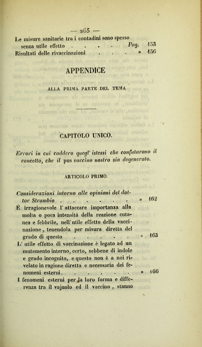 Le misure sanitarie tra i contadini sono spesso senza utile effetto .... PoQ* Risultati delle rivaccinazioni * 453 456 APPENDICE ALLA PRIMA PARTE DEL TEMA CAPITOLO UNICO. Errori in cui caddero quegl’ istessi che confutarono il concetto, che il pus vaccino nostro sia degenerato. ARTICOLO PRIMO. Considerazioni intorno alle opinioni del dot- tor Strambio È irragionevole l’attaccare importanza alla molta o poca intensità della reazione cuta- nea e febbrile, nell’utile effetto della vacci- nazione , tenendola per misura diretta del grado di questo L’ utile effetto di vaccinazione è legato ad un mutamento interno, certo, sebbene di indole e grado incognito, e questo non è a noi ri- velato in ragione diretta e necessaria dei fe- nomeni esterni. ..... I fenomeni esterni per Ja loro forma e diffe- renza tra il vajuolo ed il vaccino , stanno m 463 i6G