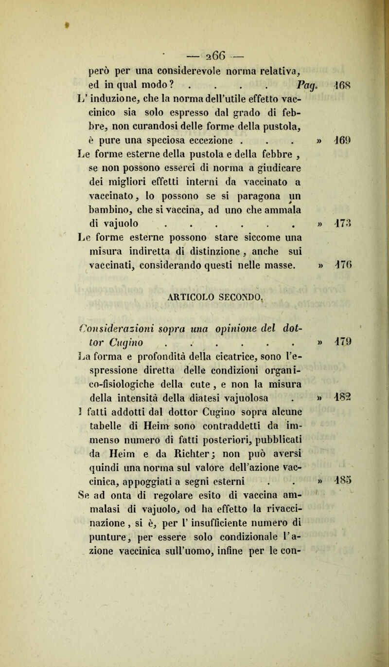 168 però per una considerevole norma relativa, ed in qual modo ? Pag. L’induzione, che la norma dell’utile effetto vac- cinico sia solo espresso dal grado di feb- bre, non curandosi delle forme della pustola, è pure una speciosa eccezione ...» Le forme esterne della pustola e della febbre , se non possono esserci di norma a giudicare dei migliori effetti interni da vaccinato a vaccinato, lo possono se si paragona un bambino, che si vaccina, ad uno che ammala di vajuolo ....... Le forme esterne possono stare siccome una misura indiretta di distinzione , anche sui vaccinati, considerando questi nelle masse. » ARTICOLO SECONDO, Considerazioni sopra tuia opinione del dot- tor Cugino » La forma e profondità della cicatrice, sono l’e- spressione diretta delle condizioni organi- co-fisiologiche della cute , e non la misura della intensità della diatesi vajuolosa . » 3 fatti addotti dal dottor Cugino sopra alcune tabelle di Heinv sono contraddetti da im- menso numero di fatti posteriori, pubblicati da Heim e da Richter; non può aversi quindi una norma sul valore dell’azione vac- cinica, appoggiati a segni esterni . . » Se ad onta di regolare esito di vaccina am- malasi di vajuolo., od ha effetto la rivacci- nazione , si è, per l’insufficiente numero di punture, per essere solo condizionale l’a- zione vaccinica sull’uomo, infine per le con- <169 473 Mi) 479 482 485
