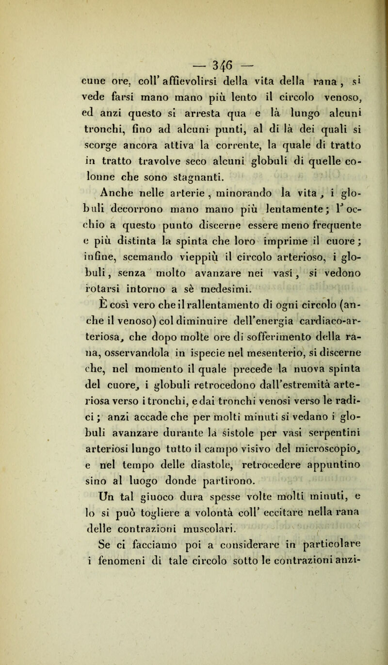 cune ore. coll’affievolirsi della vita della rana, si vede farsi mano mano più lento il circolo venoso, ed anzi questo si arresta qua e là lungo alcuni tronchi, fino ad alcuni punti, al di là dei quali si scorge ancora attiva la corrente, la quale di tratto in tratto travolve seco alcuni globuli di quelle co- lonne che sono stagnanti. Anche nelle arterie , minorando la vita i glo- buli decorrono mano mano più lentamente; roc- chio a questo punto discerne essere meno frequente e più distinta la spinta che loro imprime il cuore; infine, scemando vieppiù il circolo arterioso, i glo- buli , senza molto avanzare nei vasi, si vedono rotarsi intorno a sè medesimi. E così vero che il rallentamento di ogni circolo (an- che il venoso) col diminuire dell’energia cardiaco-ar- teriosa, che dopo molte ore di sofferimento della ra- na, osservandola in ispecie nel mesenterio, si discerne che, nel momento il quale precede la nuova spinta del cuore, i globuli retrocedono dall’estremità arte- riosa verso i tronchi, e dai tronchi venosi verso le radi- ci ; anzi accade che per molti minuti si vedano i glo- buli avanzare durante la sistole per vasi serpentini arteriosi lungo tutto il campo visivo del microscopio,, e nel tempo delle diastole, retrocedere appuntino sino al luogo donde partirono. Un tal giuoco dura spesse volte molti minuti, e lo si può togliere a volontà coll’ eccitare nella rana delle contrazioni muscolari. Se ci facciamo poi a considerare in particolare i fenomeni di tale circolo sotto le contrazioni anzi-