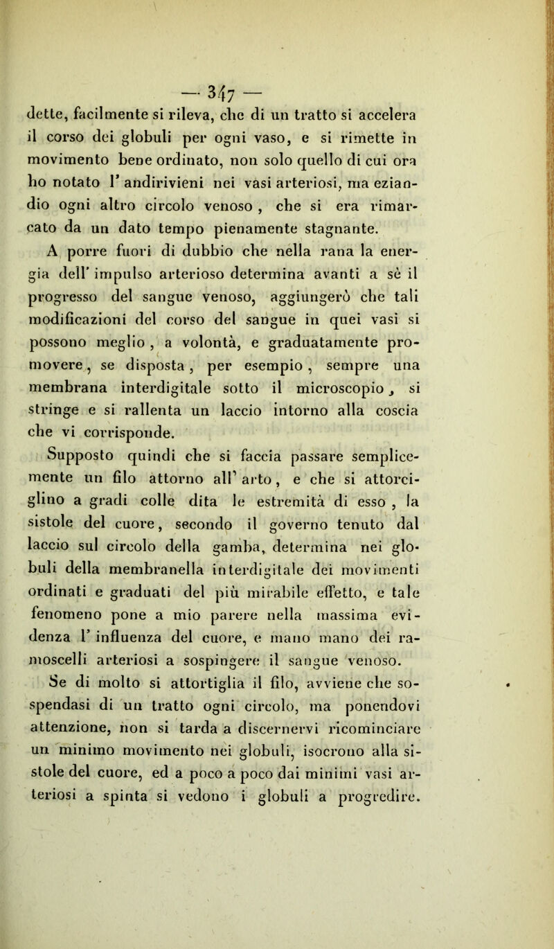 dette, facilmente si rileva, clic di un tratto si accelera il corso dei globuli per ogni vaso, e si rimette in movimento bene ordinato, non solo quello di cui ora ho notato 1* andirivieni nei vasi arteriosi, ma ezian- dio ogni altro circolo venoso , che si era rimar- cato da un dato tempo pienamente stagnante. A porre fuori di dubbio che nella rana la ener- gia dell* impulso arterioso determina avanti a sè il progresso del sangue venoso, aggiungerò che tali modificazioni del corso del sangue in quei vasi si possono meglio , a volontà, e graduatamente pro- movere , se disposta, per esempio , sempre una membrana interdigitale sotto il microscopio 3 si stringe e si rallenta un laccio intorno alla coscia che vi corrisponde. Supposto quindi che si faccia passare semplice- mente un filo attorno all’ arto, e che si attorci- glino a gradi colle dita le estremità di esso , la sistole del cuore, secondo il governo tenuto dal laccio sul circolo della gamba, determina nei glo- buli della membranella interdigitale dei movimenti ordinati e graduati del più mirabile effetto, e tale fenomeno pone a mio parere nella massima evi- denza r influenza del cuore, e mano mano dei ra- moscelli arteriosi a sospingere il sangue venoso. Se di molto si attortiglia il filo, avviene che so- spendasi di un tratto ogni circolo, ma ponendovi attenzione, non si tarda a discernervi ricominciare un minimo movimento nei globuli, isocrono alla si- stole del cuore, ed a poco a poco dai minimi vasi ar- teriosi a spinta si vedono i globuli a progredire.