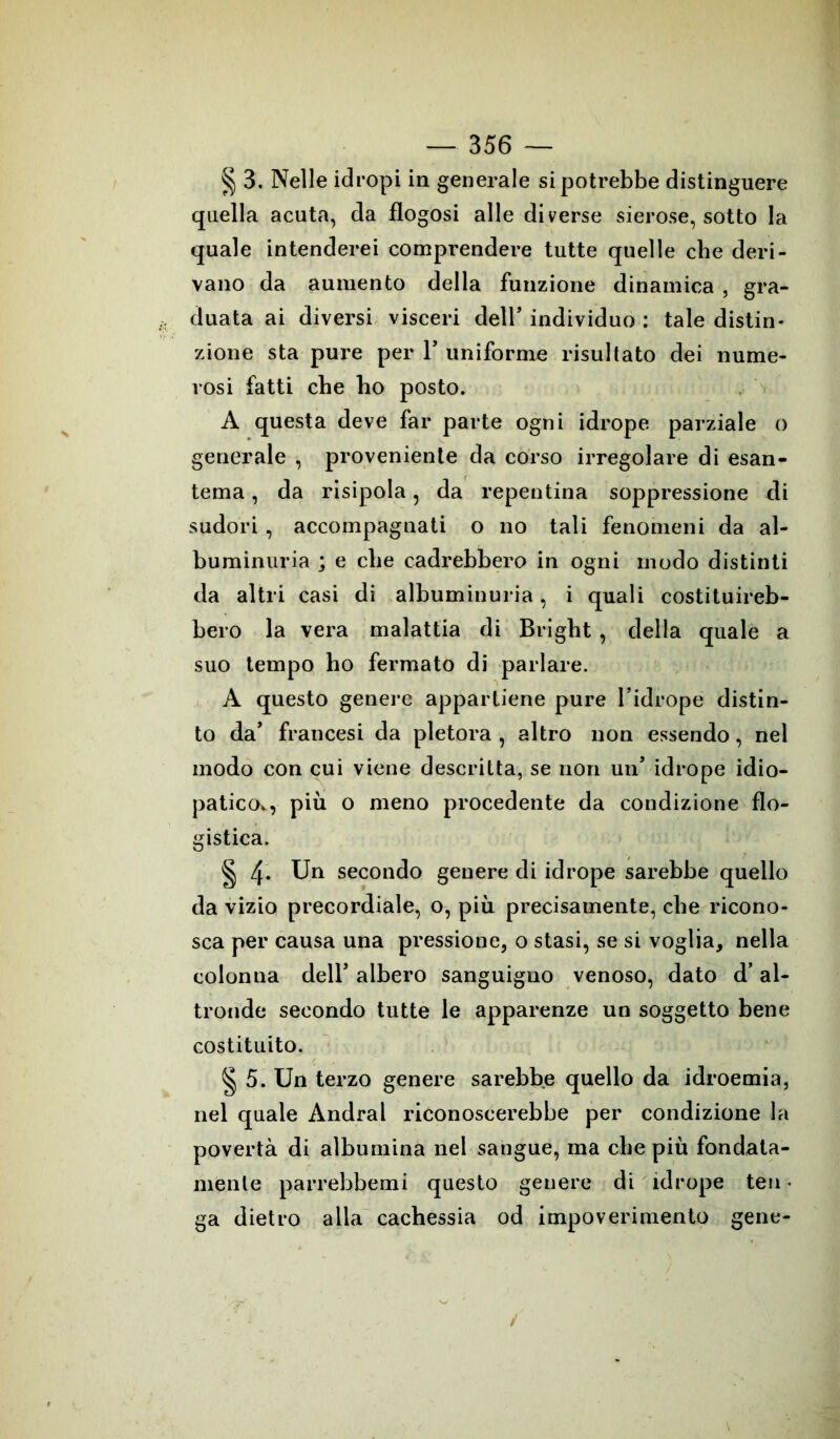 § 3. Nelle idropi in generale si potrebbe distinguere quella acuta, da flogosi alle diverse sierose, sotto la quale intenderei comprendere tutte quelle che deri- vano da aumento della funzione dinamica , gra- duata ai diversi visceri dell’ individuo : tale distin- zione sta pure per 1’ uniforme risultato dei nume- rosi fatti cbe ho posto. A questa deve far parte ogni idrope parziale o generale , proveniente da corso irregolare di esan- tema , da risipola, da repentina soppressione di sudori , accompagnati o no tali fenomeni da al- buminuria ; e cbe cadrebbero in ogni modo distinti da altri casi di albuminuria, i quali costituireb- bero la vera malattia di Bright , della quale a suo tempo ho fermato di parlare. A questo genere appartiene pure l’idrope distin- to da’ francesi da pletora , altro non essendo, nel modo con cui viene descritta, se non un’ idrope idio- paticov, più o meno procedente da condizione flo- gistica. § 4* Un secondo genere di idrope sarebbe quello da vizio precordiale, o, più precisamente, cbe ricono- sca per causa una pressione, o stasi, se si voglia, nella colonna dell’ albero sanguigno venoso, dato d’al- tronde secondo tutte le apparenze un soggetto bene costituito. § 5. Un terzo genere sarebbe quello da idroemia, nel quale Andrai riconoscerebbe per condizione la povertà di albumina nel sangue, ma cbe più fondata- mente parrebbemi questo genere di idrope ten- ga dietro alla cachessia od impoverimento gene-