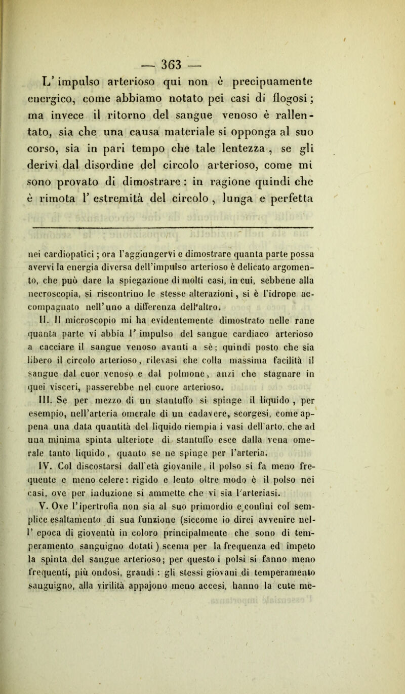 L* impulso arterioso qui non è precipuamente euergico, come abbiamo notato pei casi di fìogosi ; ma invece il ritorno del sangue venoso è rallen- tato, sia che una causa materiale si opponga al suo corso, sia in pari tempo che tale lentezza , se gli derivi dal disoi’dine del circolo arterioso, come mi sono provato di dimostrare : in ragione quindi che è rimota 1* estremità del circolo , lunga e perfetta nei cardiopatici ; ora raggiungervi c dimostrare quanta parte possa avervi la energia diversa deU’impulso arterioso è delicato argomen- to, che può dare la spiegazione di molti casi, in cui, sebbene alla necroscopia, si riscontrino le stesse alterazioni, si è l’idrope ac- compagnato nell’uno a differenza dell'altro. II. II microscopio mi ha evidentemente dimostrato nelle rane quanta parte vi abbia V impulso del sangue cardiaco arterioso a cacciare il sangue venoso avanti a se ; quindi posto che sia libero il circolo arterioso, rilevasi che colla massima facilità il sangue dal cuor venosp e dal polmone, anzi che stagnare in quei visceri, passerebbe nel cuore arterioso. III. Se per mezzo di un stantuffo si spinge il liquido , per esempio, nell’arteria omerale di un cadavere, scorgesi, come ap- pena una data quantità del liquido riempia i vasi dell'arto, che ad una minima spinta ulteriore di stantuffo esce dalla vena ome- rale tanto liquido , quanto se ne spinge per l’arteria. IV. Col discostarsi dall’età giovanile, il polso si fa meno fre- quente e meno celere: rigido e lento oltre modo ò il polso nei casi, ove per induzione si ammette che vi sia l arteriasi. V. Ove l’ipertrofia non sia al suo primordio ezconfìni col sem- plice esaltamento di sua funzione (siccome io dirci avvenire rid- i’ epoca di gioventù in coloro principalmente che sono di tem- peramento sanguigno dotati ) scema per la frequenza ed impeto la spinta del sangue arterioso; per questo i polsi si fanno meno frequenti, più ondosi, grandi : gli stessi gióvani di temperamento sanguigno, alla virilità appajono meno accesi, hanno la cute me-