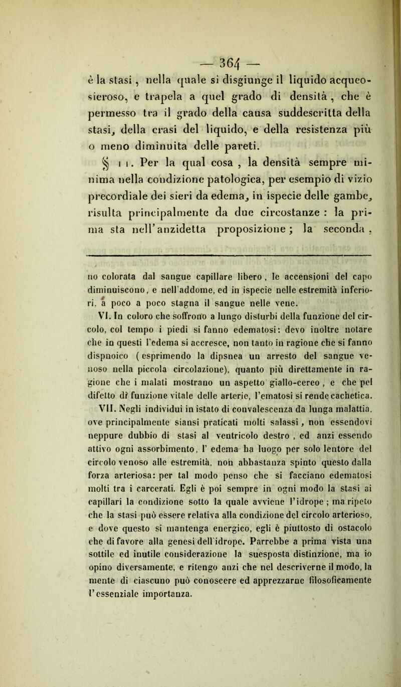 è la stasi, nella quale si disgiunge il liquido acqueo- sieroso, e trapela a quel grado di densità , che è permesso tra il grado della causa suddescritta della stasi, della crasi del liquido, e della resistenza più o meno diminuita delle pareti. § ii. Per la qual cosa , la densità sempre mi- nima nella condizione patologica, per esempio di vizio precordiale dei sieri da edema, in ispecie delle gambe, risulta principalmente da due circostanze : la pri- ma sta nell’anzidetta proposizione; la seconda. no colorata dal sangue capillare libero , le accensioni del capo diminuiscono, e nell’addome, ed in ispecie nelle estremità inferio- ri, a poco a poco stagna il sangue nelle vene. VI. In coloro che soffrono a lungo disturbi della funzione del cir- colo, col tempo i piedi si fanno edematosi: devo inoltre notare che in questi l’edema si accresce, non tanto in ragione che si fanno dispnoico ( esprimendo la dipsnea un arresto del sangue ve- noso nella piccola circolazione), quanto più direttamente in ra- gione che i malati mostrano un aspetto giallo-cereo , e che pel difetto di' funzione vitale delle arterie, rematosi si rende cachetica. VII. Negli individui in istato di convalescenza da lunga malattia, ove principalmente siansi praticati molti salassi, non essendovi neppure dubbio di stasi al ventricolo destro , ed anzi essendo attivo ogni assorbimento, I’ edema ha luogo per solo lentore del circolo venoso alle estremità, non abbastanza spinto questo dalla forza arteriosa: per tal modo penso che si facciano edematosi molti tra i carcerati. Egli è poi sempre in ogni modo la stasi ai capillari la condizione sotto la quale avviene l’idrope; ma ripeto che la stasi può essere relativa alla condizione del circolo arterioso, e dove questo si mantenga energico, egli è piuttosto di ostacolo che di favore alla genesi dell idrope. Parrebbe a prima vista una sottile ed inutile cousiderazione la suesposta distinzione, ma io opino diversamente, e ritengo anzi che nel descriverne il modo, la mente di ciascuno può conoscere ed apprezzarne filosoficamente l’essenziale importanza.