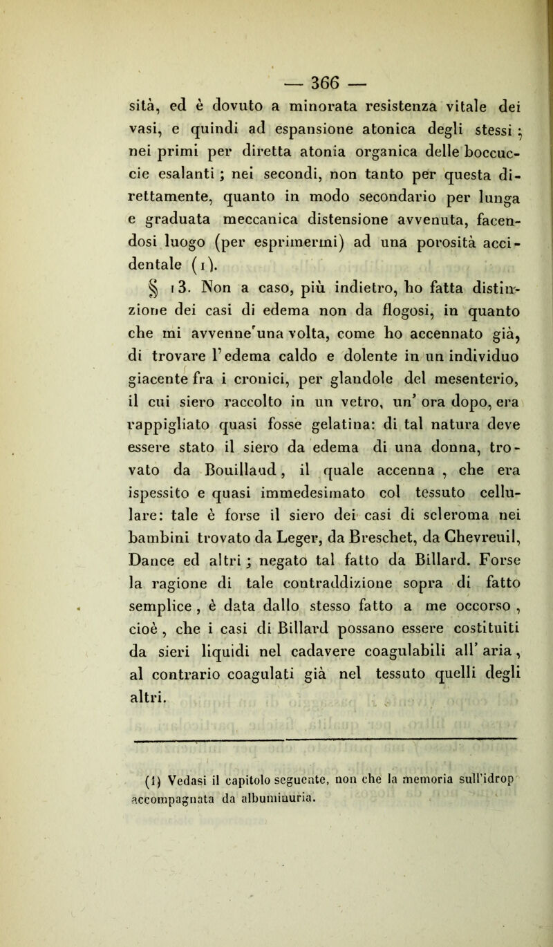 sita, ed è dovuto a minorata resistenza vitale dei vasi, e quindi ad espansione atonica degli stessi ; nei primi per diretta atonia organica delle boccuc- cie esalanti ; nei secondi, non tanto per questa di- rettamente, quanto in modo secondario per lunga e graduata meccanica distensione avvenuta, facen- dosi luogo (per esprimermi) ad una porosità acci- dentale (i). § i3. Non a caso, più indietro, bo fatta distin- zione dei casi di edema non da flogosi, in quanto che mi avvenne'una volta, come bo accennato già, di trovare l’edema caldo e dolente in un individuo giacente fra i cronici, per glandole del mesenterio, il cui siero raccolto in un vetro, un’ ora dopo, era rappigliato quasi fosse gelatina: di tal natura deve essere stato il siero da edema di una donna, tro- vato da Bouillaud, il quale accenna , cbe era ispessito e quasi immedesimato col tessuto cellu- lare: tale è forse il siero dei casi di scleroma nei bambini trovato da Leger, da Brescbet, da Chevreuil, Dance ed altri ; negato tal fatto da Billard. Forse la ragione di tale contraddizione sopra di fatto semplice , è data dallo stesso fatto a me occorso , cioè , cbe i casi di Billard possano essere costituiti da sieri liquidi nel cadavere coagulabili all* aria, al contrario coagulati già nel tessuto quelli degli altri. (1) Vedasi il capitolo seguente, non che la memoria sulì’idrop accompagnata da albuminuria.