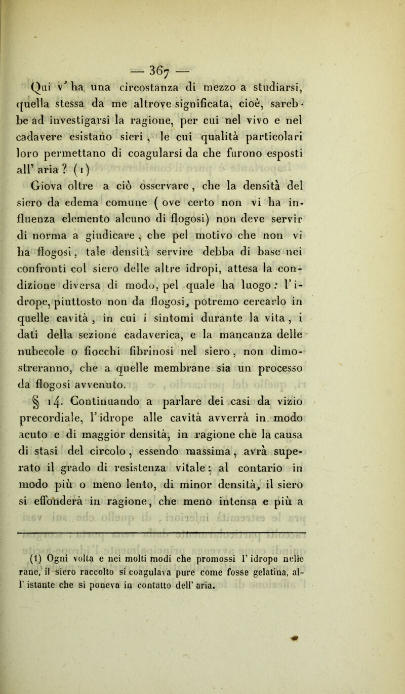 Qui vJ ha una circostanza di mezzo a studiarsi, quella stessa da me altrove significata, cioè, sareb- be ad investigarsi la ragione, per cui nel vivo e nel cadavere esistano sieri * le cui qualità particolari loro permettano di coagularsi da che furono esposti all’ aria ? ( 1) Giova oltre a ciò osservare , che la densità del siero da edema comune ( ove certo non vi ha in- fluenza elemento alcuno di flogosi) non deve servir di norma a giudicare , che pel motivo che non vi ha flogosi, tale densità servire debba di base nei confronti col siero delle altre idropi, attesa la con- dizione diversa di modo, pel quale ha luogo: l’i- drope, piuttosto non da flogosi., potremo cercarlo in quelle cavità , in cui i sintomi durante la vita , i dati della sezione cadaverica, e la mancanza delle nubecole o fiocchi fibrinosi nel siero, non dimo- streranno, che a quelle membrane sia un processo da flog osi avvenuto. § 14. Continuando a parlare dei casi da vizio precordiale, l’idrope alle cavità avverrà in modo acuto e di maggior densità, in ragione che la causa di stasi del circolo , essendo massima, avrà supe- rato il grado di resistenza vitale} al contario in modo più o meno lento, di minor densità., il siero si effonderà in ragione, che meno intensa e più a (1) Ogni volta e nei molti modi che promossi l’idrope nelle rane, il siero raccolto si coagulava pure come fosse gelatina, al- l'istante che si poneva in contatto dell’ aria.