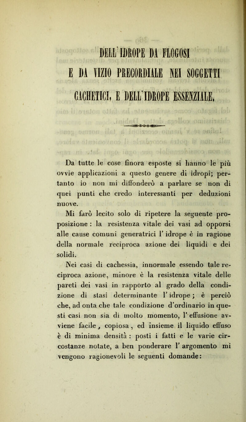 DELL IDROPE DÀ FLOGOSI E DA VIZIO PRECORDIALE NEI SOGGETTI CAMICI, E DELL’IDROPE ESSENZIALE, Da tutte le cose finora esposte si hanno le più ovvie applicazioni a questo genere di idropi; per- tanto io non mi diffonderò a parlare se non di quei punti che credo interessanti per deduzioni nuove. Mi farò lecito solo di ripetere la seguente pro- posizione : la resistenza vitale dei vasi ad opporsi alle cause comuni generatrici l’idrope è in ragione della normale reciproca azione dei liquidi e dei solidi. Nei casi di cachessia, innormale essendo tuie re- ciproca azione, minore è la resistenza vitale delle pareti dei vasi in rapporto al grado della condi- zione di stasi determinante Y idrope ; è perciò che, ad onta che tale condizione d’ordinario in que- sti casi non sia di molto momento, 1’ effusione av- viene facile j copiosa, ed insieme il liquido effuso è di minima densità : posti i fatti e le varie cir- costanze notate, a ben ponderare 1* argomento mi vengono ragionevoli le seguenti domande: