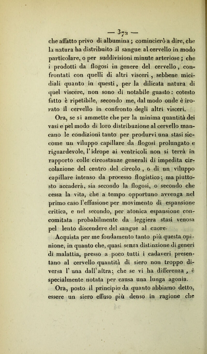 che affatto privo di albumina ; comincierò a dire, che la natura ha distribuito il sangue al cervello in modo particolare, o per suddivisioni minute arteriose ; che i prodotti da flogosi in genere del cervello , con- frontati con quelli di altri visceri , sebbene mici- diali quanto in questi, per la dilicata natura di quel viscere, non sono di notabile guasto : cotesto fatto è ripetibile, secondo me, dal modo onde è iro- rato il cervello in confronto degli altri visceri. Ora, se si ammette che per la minima quantità dei vasi e pel modo di loro distribuzione al cervello man- cano le condizioni tanto per produrvi una stasi sic- come un viluppo capillare da flogosi prolungato e riguardevole, Y idrope ai ventricoli non si terrà in rapporto colle circostanze generali di impedita cir- colazione del centro del circolo , o di un viluppo capillare intenso da processo flogistico:, ma piutto- sto accaderà, sia secondo la flogosi, o secondo che cessa la vita, che a tempo opportuno avvenga nel primo caso l’effusione per movimento di espansione critica, e nel secondo, per atonica espansione con- comitata probabilmente da leggiera stasi venosa pel lento discendere del sangue al cuore- Acquista per me fondamento tanto più questa opi- nione, in quanto che, quasi senza distinzione di generi di malattia, presso a poco tutti i cadaveri presen- tano al cervello quantità di siero non troppo di- versa T una dall1 altra} che se vi ha differenza., è specialmente notata per causa una lunga agonia. Ora, posto il principio da quanto abbiamo detto, essere un siero effuso più denso in ragione che