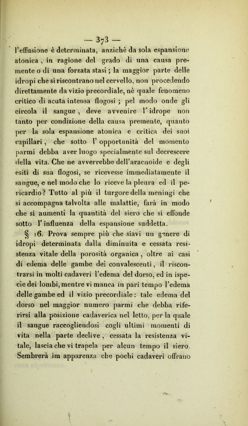 refìiisione è determinata, anziché da sola espansione atonica , in ragione del grado di una causa pre- mente o di una forzata stasi ; la maggior parte delle idropi che si riscontrano nel cervello, non procedendo direttamente da vizio precordiale, nè quale fenomeno critico di acuta intensa flogosi ; pel modo onde gli circola il sangue, deve avvenire V idrope non tanto per condizione della causa premente, quanto per la sola espansione atonica e critica dei suoi capillari , che sotto V opportunità del momento parmi debba aver luogo specialmente sul decrescere della vita. Che ne avverrebbe deiraracnoide c degli esiti di sua flogosi, se ricevesse immediatamente il sangue, e nel modo che lo riceve la pleura ed il pe- ricardio? Tutto al più il turgore della meningi che si accompagna talvolta alle malattie, farà in modo che si aumenti la quantità del siero che si effonde sotto T influenza della espansione suddetta. § 16. Prova sempre più che siavi un genere di idropi determinata dalla diminuita e cessata resi- stenza vitale della porosità organica , oltre ai casi di edema delle gambe dei convalescenti, il riscon- trarsi in molti cadaveri l’edema del dorso, ed in ispe- ciedei lombi, mentre vi manca in pari tempo l’edema delle gambe ed il vizio precordiale: tale edema del dorso nel maggior numero parmi che debba rife- rirsi alla posizione cadaverica nel letto, per la quale il sangue raccogliendosi cogli ultimi momenti di vita nella parte declive , cessata la resistenza vi- tale, lascia che vi trapela per alcun tempo il siero. Sembrerà im apparenza cbe pochi cadaveri offrano