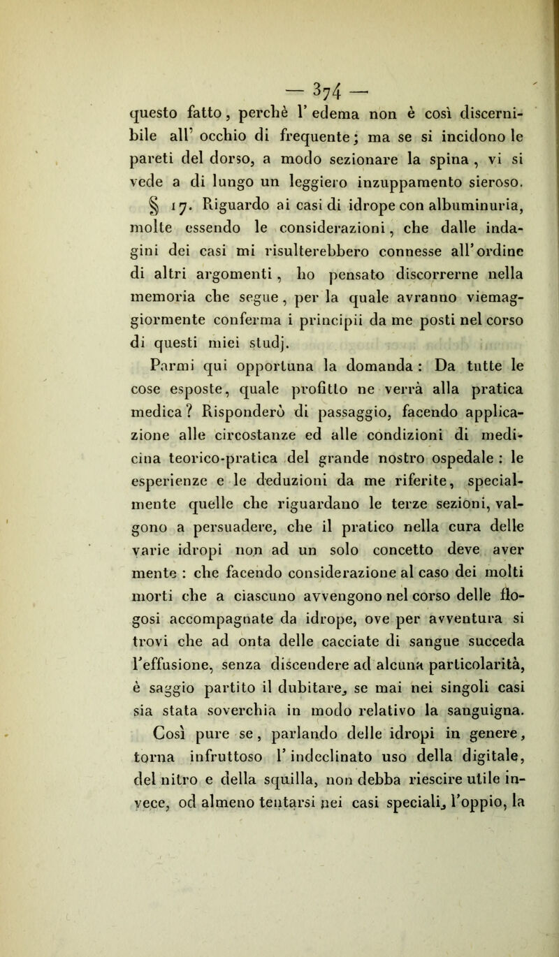 questo fatto, perché 1* edema non è così discerni- bile all’ occhio di frequente; ma se si incidono le pareti del dorso, a modo sezionare la spina , vi si vede a di lungo un leggiero inzuppamento sieroso. § 17. Riguardo ai casi di idrope con albuminuria, molte essendo le considerazioni, che dalle inda- gini dei casi mi risulterebbero connesse all’ordine di altri argomenti, ho pensato discorrerne nella memoria che segue, per la quale avranno viemag- giormente conferma i principii dame posti nel corso di questi miei studj. Parmi qui opportuna la domanda : Da tutte le cose esposte, quale profitto ne verrà alla pratica medica ? Risponderò di passaggio, facendo applica- zione alle circostanze ed alle condizioni di medi- cina teorico-pratica del grande nostro ospedale : le esperienze e le deduzioni da me riferite, special- mente quelle che riguardano le terze sezioni, val- gono a persuadere, che il pratico nella cura delle varie idropi non ad un solo concetto deve aver mente : che facendo considerazione al caso dei molti morti che a ciascuno avvengono nel corso delle flo- gosi accompagnate da idrope, ove per avventura si trovi che ad onta delle cacciate di sangue succeda l’effusione, senza discendere ad alcuna particolarità, è saggio partito il dubitai^ se mai nei singoli casi sia stata soverchia in modo relativo la sanguigna. Così pure se, parlando delle idropi in genere, torna infruttoso l’indeclinato uso della digitale, del nitro e della squilla, non debba riescire utile in- vece, od almeno tentarsi pei casi speciali., l’oppio, la