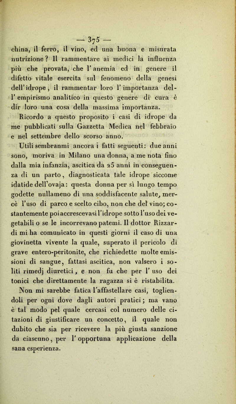 nutrizione ? Il rammentare ai medici la influenza più che provata, che 1* anemia ed in genere il difetto vitale esercita sul fenomeno della genesi dell’idrope, il rammentar loro l’importanza del- T empirismo analitico in questo genere di cura è dir loro una cosa della massima importanza. Ricordo a questo proposito i casi di idrope da me pubblicati sulla Gazzetta Medica nel febbraio e nel settembre dello scorso anno. Utili sembranmi ancora i fatti seguenti: due anni sono, moriva in Milano una donna, a me nota fino dalla mia infanzia, ascitica da a5 anni in conseguen- za di un parto, diagnosticata tale idrope siccome idatide dell’ovaja : questa donna per sì lungo tempo godette nullameno di una soddisfacente salute^ mer- cè l’uso di parco e scelto cibo, non che del vino; co- stantemente poiaccrescevasil’idrope sotto l’uso dei ve- getabili o se le incorrevano patemi. Il dottor Rizzar- di mi ha comunicato in questi giorni il caso di una giovinetta vivente la quale, superato il pericolo di grave entero-peritonite, che richiedette molte emis- sioni di sangue, fattasi ascitica, non valsero i so- liti rimedj diuretici, e non fu che per 1’ uso dei tonici che direttamente la ragazza si è ristabilita. Non mi sarebbe fatica Taffastellare casi, toglien- doli per ogni dove dagli autori pratici ; ma vano è tal modo pel quale cercasi col numero delle ci- tazioni di giustificare un concetto, il quale non dubito che sia per ricevere la più giusta sanzione da ciascuno, per l'opportuna applicazione della sana esperienza.