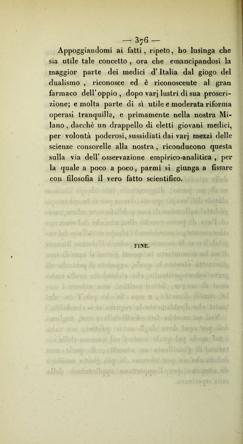 — 3 76 — Appoggiandomi ai fatti, ripeto, ho lusinga che sia utile tale concetto , ora che emancipandosi la maggior parte dei medici d’Italia dal giogo del dualismo , riconosce ed è riconoscente al gran farmaco dell’oppio, dopo varj lustri di sua proscri- zione; e molta parte di sì utile e moderata riforma operasi tranquilla, e primamente nella nostra Mi- lano , dacché un drappello di eletti giovani medici, per volontà poderosi, sussidiati dai varj mezzi delle scienze consorelle alla nostra , riconducono questa sulla via dell’ osservazione empirico-analitica , per la quale a poco a poco, parmi si giunga a fissare con filosofia il vero fatto scientifico. FIUE.