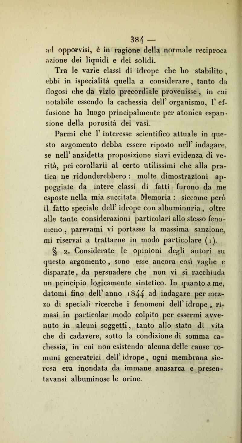 ad opporvisi, è in ragione della normale l'eciproca azione dei liquidi e dei solidi. Tra le varie classi di idrope che ho stabilito , ebbi in ispecialità quella a considerare, tanto da flogosi che da vizio precordiale provenisse , in cui notabile essendo la cachessia dell’ organismo, 1’ ef- fusione ha luogo principalmente per atonica espan- sione della porosità dei vasi. Parmi che 1’ interesse scientifico attuale in que- sto argomento debba essere riposto nell’ indagare, se nell’ anzidetla proposizione siavi evidenza di ve- rità, pei corollarii al certo utilissimi che alla pra- tica ne ridonderebbero : molte dimostrazioni ap- poggiate da intere classi di fatti furono da me esposte nella mia succitata Memoria : siccome perù il fatto speciale dell’ idrope con albumirmria, oltre alle tante considerazioni particolari allo stesso feno- meno , parevami vi portasse la massima sanzione, mi riservai a trattarne in modo particolare ( i ). § 2. Considerate le opinioni degli autori su questo argomento , sono esse ancora così vaghe e disparate, da persuadere che non vi si racchiuda un principio logicamente sintetico. In quanto a me, datomi fino dell’anno 1344 indagare per mez- zo di speciali ricerche i fenomeni dell’ idrope , ri- masi in particolar modo colpito per essermi avve- nuto in alcuni soggetti, tanto allo stato di vita che di cadavere, sotto la condizione di somma ca- chessia, in cui non esistendo alcuna delle cause co- muni generatrici dell’ idrope, ogni membrana sie- rosa era inondata da immane anasarca e presen- tavansi albuminose le orine.