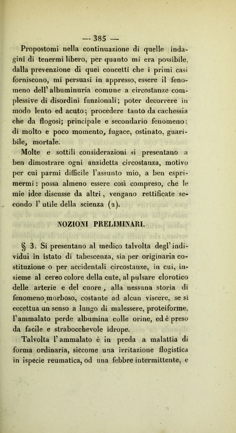 Propostomi nella continuazione di quelle inda- gini di tenermi libero, per quanto mi era possibile, dalla prevenzione di quei concetti che i primi casi forniscono, mi persuasi in appresso, essere il feno- meno dell’ albuminuria comune a circostanze com- plessive di disordini funzionali; poter decorrere in modo lento ed acuto} procedere tanto da cachessia che da flogosi; principale e secondario fenomeno; di molto e poco momento., fugace, ostinato, guari- bilej mortale. Molte e sottili considerazioni si presentano a ben dimostrare ogni anzidetta circostanza, motivo per cui parmi difficile l’assunto mio, a ben espri- mermi : possa almeno essere così compreso, che le mie idee discusse da altri , vengano rettificate se- condo 1’ utile della scienza (2). NOZIONI PRELIMINARI. § 3. Si presentano al medico talvolta degl’indi- vidui in istato di tabescenza, sia per originaria co- stituzione o per accidentali circostanze, in cui, in- sieme al cereo colore della cute, al pulsare clorotico delle arterie e del cuore , alla nessuna storia di fenomeno morboso, costante ad alcun viscere, se si eccettua un senso a lungo di malessere, proteiforme, l’ammalato perde albumina colle orine, ed è preso da facile e strabocchevole idrope. Talvolta l’ammalato è in preda a malattia di forma ordinaria, siccome una irritazione flogistica in ispecie reumatica, od una febbre intermittente, e