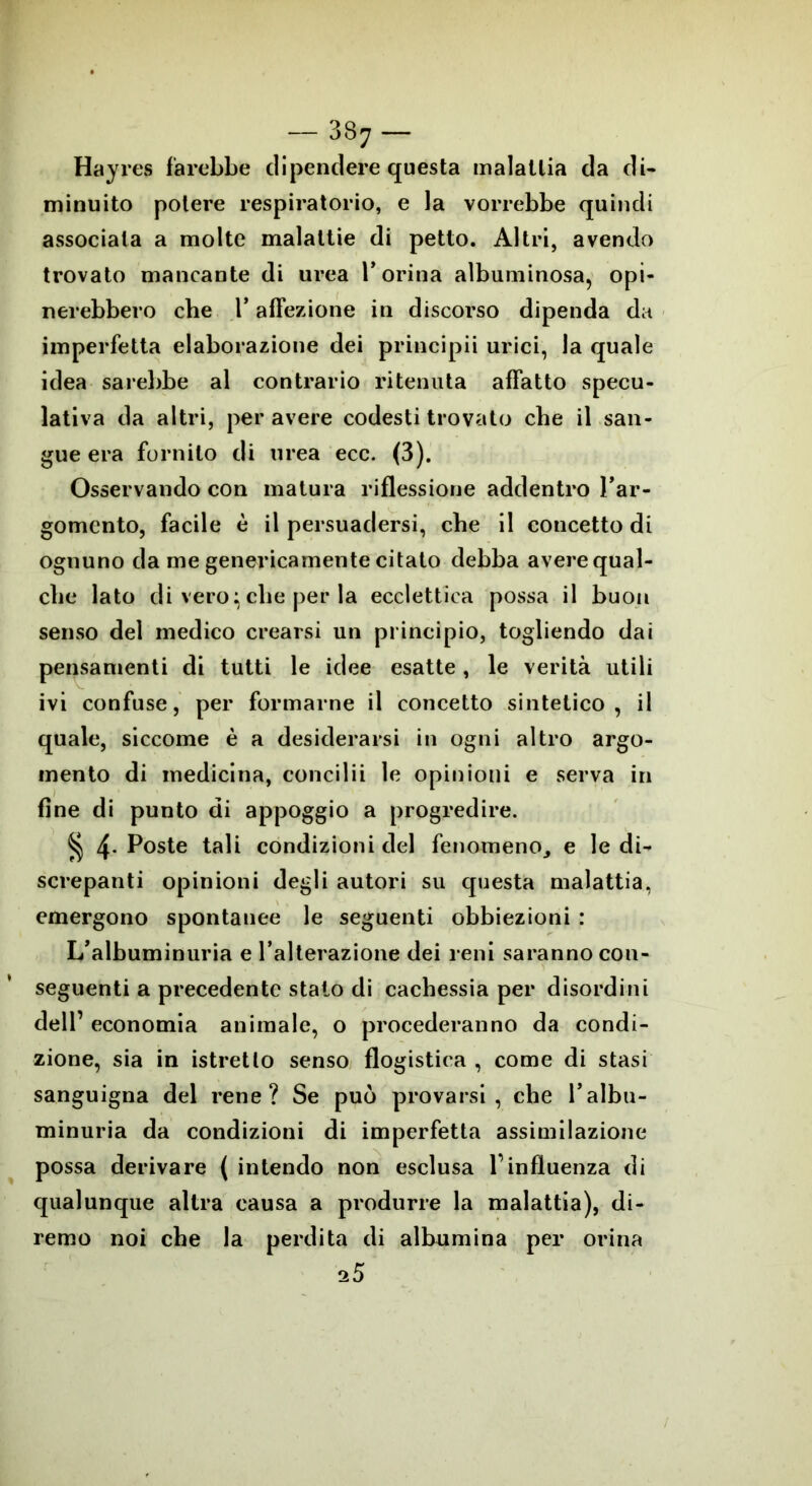 Hay res farebbe dipendere questa malattia da di- minuito potere respiratorio, e la vorrebbe quindi associala a molte malattie di petto. Altri, avendo trovato mancante di urea l’orina albuminosa, opi- nerebbero che l’affezione in discorso dipenda da imperfetta elaborazione dei principii urici, la quale idea sarebbe al contrario ritenuta affatto specu- lativa da altri, peravere codesti trovato che il san- gue era fornito di urea ecc. (3). Osservando con matura riflessione addentro l’ar- gomento, facile è il persuadersi, che il concetto di ognuno da me genericamente citato debba avere qual- che lato di vero: che per la ecclettica possa il buon senso del medico crearsi un principio, togliendo dai pensamenti di tutti le idee esatte, le verità utili ivi confuse, per formarne il concetto sintetico, il quale, siccome è a desiderarsi in ogni altro argo- mento di medicina, concilii le opinioni e serva in fine di punto di appoggio a progredire. § 4- Poste tali condizioni del fenomeno^ e le di- screpanti opinioni degli autori su questa malattia, emergono spontanee le seguenti obbiezioni : L’albuminuria e l’alterazione dei reni saranno con- seguenti a precedente stato di cachessia per disordini dell’ economia animale, o procederanno da condi- zione, sia in istretlo senso flogistica , come di stasi sanguigna del rene? Se può provarsi, che l’albu- mi n u r i a da condizioni di imperfetta assimilazione possa derivare ( intendo non esclusa l’influenza di qualunque altra causa a produrre la malattia), di- remo noi che la perdita di albumina per orina