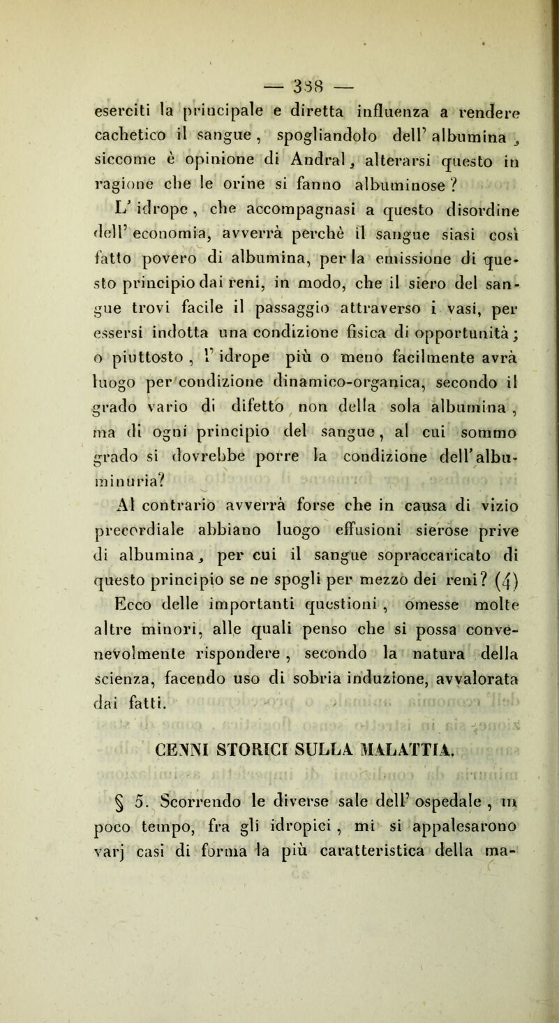 — 338 — eserciti la principale e diretta influenza a rendere cachetico il sangue , spogliandolo dell’ albumina ^ siccome è opinione di Andrai, alterarsi questo in ragione che le orine si fanno albuminose ? L’ idropc , che accompagnasi a questo disordine dell’ economia, avverrà perchè il sangue siasi così fatto povero di albumina, per la emissione di que- sto principio dai reni, in modo, che il siero del san- gue trovi facile il passaggio attraverso i vasi, per essersi indotta una condizione fisica di opportunità ; o piuttosto , 1’ idrope più o meno facilmente avrà luogo per condizione dinamico-organica, secondo il grado vario di difetto non della sola albumina , ma di ogni principio del sangue, al cui sommo grado si dovrebbe porre la condizione deiralbu- minuria? Al contrario avverrà forse che in causa di vizio precordiale abbiano luogo effusioni sierose prive di albumina, per cui il sangue sopraccaricato di questo principio se ne spogli per mezzo dei reni? (4) Ecco delle importanti questioni , omesse molte altre minori, alle quali penso che si possa conve- nevolmente rispondere , secondo la natura della scienza, facendo uso di sobria induzione, avvalorata dai fatti. ' V > i - ' . ; ; I \ 1 i (• i ,4 -J y • ]{ \ ; \ CENNI STORICI SULLA MALATTIA. : iVi I ^ i bili * ♦ i.\> § 5. Scorrendo le diverse sale dell’ospedale, m poco tempo, fra gli idropici , mi si appalesarono varj casi di forma la più caratteristica della ma-