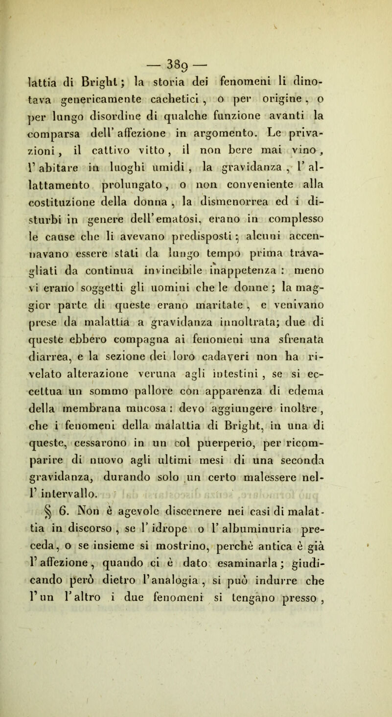 k/ lattia di Brighi ; la storia dei fenomeni li dino- tava genericamente cachetici , o per origine, o per lungo disordine di qualche funzione avanti la comparsa dell’ affezione in argomento. Le priva- zioni, il cattivo vitto, il non bere mai vina* r abitare in luoghi umidi , la gravidanza , 1* al- lattamento prolungato, o non conveniente alla costituzione della donna , la dismenorrea ed i di- sturbi in genere dell’ematosi, erano in complesso le cause che li avevano predisposti} alcuni accen- navano essere stati da lungo tempo prima trava- gliati da continua invincibile inappetenza : meno vi erano soggetti gli uomini che le donne ; la mag- gior parte di queste erano maritate , e venivano prese da malattia a gravidanza innoltrata; due di queste ebbero compagna ai fenomeni una sfrenata diarrea, e la sezione dei loro cadaveri non ha ri- velato alterazione veruna agli intestini , se si ec- cettua un sommo pallore con apparenza di edema della membrana mucosa : devo aggiungere inoltre , che i fenomeni della malattia di Brighi, in una di queste, cessarono in un col puerperio, per ricom- parire di nuovo agli ultimi mesi di una seconda gravidanza, durando solo un certo malessere nel- T intervallo. § 6. Non è agevole discernere nei casi di malat- tia in discorso , se V idrope o 1* albuminuria pre- ceda, o se insieme si mostrino, perchè antica è già l’affezione , quando ci è dato esaminarla ; giudi- cando però dietro l’analogia , si può indurre che l’un Taltro i due fenomeni si tengano presso,