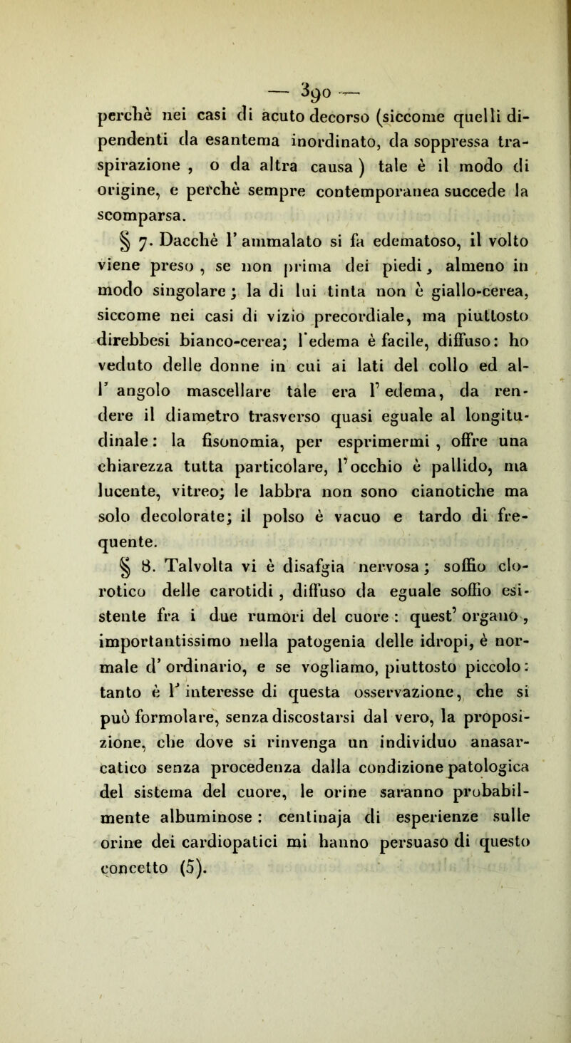 — 39° — perchè nei casi di acuto decorso (siccome quelli di- pendenti da esantema inordinato, da soppressa tra- spirazione , o da altra causa ) tale è il modo di origine, e perchè sempre contemporanea succede la scomparsa. § 7. Dacché l’ammalato si fa edematoso, il volto viene preso , se non prima dei piedi, almeno in modo singolare; la di lui tinta non è giallo-cerea, siccome nei casi di vizio precordiale, ma piuttosto direbbesi bianco-cerea; l’edema è facile, diffuso: ho veduto delle donne in cui ai lati dei collo ed al- T angolo mascellare tale era l’edema, da ren- dere il diametro trasverso quasi eguale al longitu- dinale : la fìsonomia, per esprimermi , offre una chiarezza tutta particolare, l’occhio è pallido, ma lucente, vitreo; le labbra non sono cianotiche ma solo decolorate; il polso è vacuo e tardo di fre- quente. § 8. Talvolta vi è disafgia nervosa ; soffio clo- rotico delle carotidi , diffuso da eguale soffio esi- stente fra i due rumori del cuore : quest’ organo , importantissimo nella patogenia delle idropi, è nor- male d'ordinario, e se vogliamo, piuttosto piccolo: tanto è Y interesse di questa osservazione, che si può formolare, senza discostarsi dal vero, la proposi- zione, che dove si rinvenga un individuo anasar- catico senza procedenza dalla condizione patologica del sistema del cuore, le orine saranno probabil- mente albuminose : centinaja di esperienze sulle orine dei cardiopatici mi hanno persuaso di questo