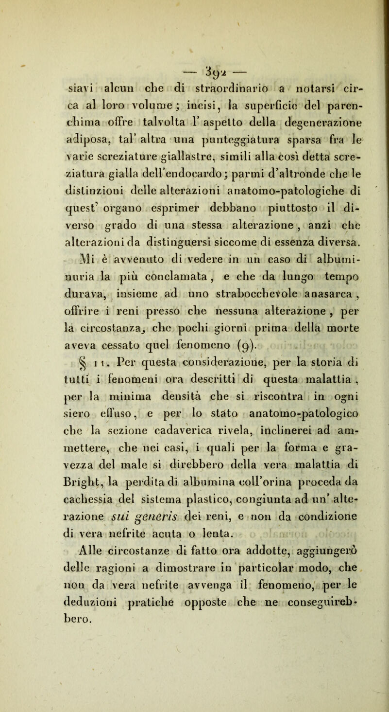 siavi alcun che di straordinario a notarsi cir- ca al loro volume; incisi, la superficie del paren- chima offre talvolta Y aspetto della degenerazione adiposa, tal’ altra una punteggiatura sparsa fra le varie screziature giallastre, simili alla così detta scre- ziatura gialla dell’endocardo; panni d’altronde che le distinzioni delle alterazioni anatomo-patologiche di quest' organo esprimer debbano piuttosto il di- verso grado di una stessa alterazione , anzi che alterazioni da distinguersi siccome di essenza diversa. Mi è avvenuto di vedere in un caso di albumi- nuria la più conclamata , e che da lungo tempo durava, insieme ad uno strabocchevole anasarca , offrire i reni presso che nessuna alterazione , per la circostanza^ che pochi giorni prima della morte aveva cessato quel fenomeno (9). § 11. Per questa considerazione, per la storia di tutti i fenomeni ora descritti di questa malattia , per la minima densità che si riscontra in ogni siero effuso, e per lo stato anatomo-palologico che la sezione cadaverica rivela, inclinerei ad am- mettere, che nei casi, i quali per la forma e gra- vezza del male si direbbero della vera malattia di Bright, la perdita di albumina coll’orina proceda da cachessia del sistema plastico, congiunta ad un’ alte- razione sui generis dei reni, e non da condizione di vera nefrite acuta o lenta. Alle circostanze di fatto ora addotte, aggiungerò delle ragioni a dimostrare in particolar modo, che non da vera nefrite avvenga il fenomeno, per le deduzioni pratiche opposte che ne conseguireb- bero.