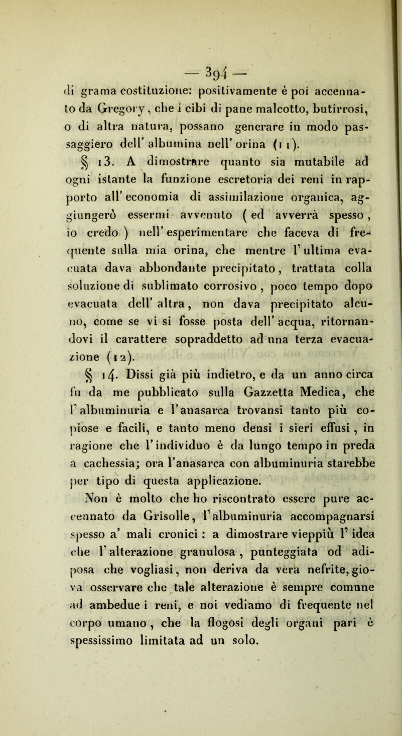 di grama costituzione: positivamente è poi accenna- to da Gregory , che i cibi di pane malcotto, butirrosi, o di altra natura, possano generare in modo pas- saggiero dell’albumina nell’orina (i i). § i3. A dimostrare quanto sia mutabile ad ogni istante la funzione escretoria dei reni in rap- porto all’economia di assimilazione organica, ag- giungerò essermi avvenuto ( ed avverrà spesso , io credo ) nell’ esperimentare che faceva di fre- quente sulla mia orina, che mentre l’ultima eva- cuata dava abbondante precipitato, trattata colla soluzione di sublimato corrosivo, poco tempo dopo evacuata dell’altra, non dava precipitato alcu- no, come se vi si fosse posta dell’ acqua, ritornan- dovi il carattere sopraddetto ad una terza evacua- zione (12). § 14. Dissi già più indietro, e da un anno circa fu da me pubblicato sulla Gazzetta Medica, che 1’albuminuria e l’anasarca trovansi tanto più co- piose e facili, e tanto meno densi i sieri effusi , in ragione cbe l’individuo è da lungo tempo in preda a cachessia; ora l’anasarca con albuminuria starebbe per tipo di questa applicazione. Non è molto che ho riscontrato essere pure ac- cennato da Grisolle, l’albuminuria accompagnarsi spesso a’ mali cronici : a dimostrare vieppiù l’idea che Talterazione granulosa, punteggiata od adi- posa che vogliasi, non deriva da vera nefrite, gio- va osservare che tale alterazione è sempre comune ad ambedue i reni, e noi vediamo di frequente nei corpo umano , che la flogosi degli organi pari è spessissimo limitata ad un solo.