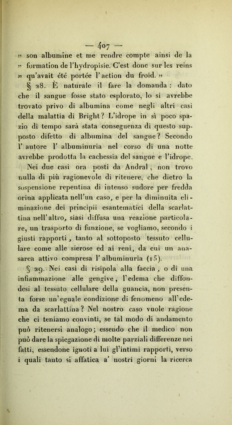— 4«7 — 55 son albumine et me rendre compte ainsi de la 55 formation de l’hydropisie. C’est donc sur les reins 55 qu’avait été portée 1* action du froid. 55 § 28- E naturale il fare la domanda : dato che il sangue fosse stato esplorato, lo si avrebbe trovato privo di albumina come negli altri casi della malattia di Bright? L’idrope in sì poco spa- zio di tempo sarà stata conseguenza di questo sup~ posto difetto di albumina del sangue ? Secondo T autore 1* albuminuria nel corso di una notte avrebbe prodotta la cachessia del sangue e l’idrope. Nei due casi ora nosti da Andrai , non trovo nulla di più ragionevole di ritenere, che dietro la sospensione repentina di intenso sudore per fredda orina applicata nell'un caso, e per la diminuita eli- minazione dei principii esantematici della scarlat- tina nell’altrOj siasi diffusa una reazione particola- re, un trasporto di funzione, se vogliamo, secondo i giusti rapporti tanto al sottoposto tessuto cellu- lare come alle sierose ed ai reni, da cui un ana- sarea attivo compresa 1* albuminuria (i 5). § 29. Nei casi di risipola alla faccia,, o di una infiammazione alle gengive, 1’ edema che diffon- desi al tessuto cellulare della guancia, non presen- ta forse un’eguale condizione di fenomeno all’ede- ma da scarlattina ? Nel nostro caso vuole ragione che ci teniamo convinti, se tal modo di andamento può ritenersi analogo; essendo che il medico non può dare la spiegazione di molte parziali differenze nei fatti, essendone ignoti a lui gl’intimi rapporti, verso i quali tanto si affatica a’ nostri giorni la ricerca