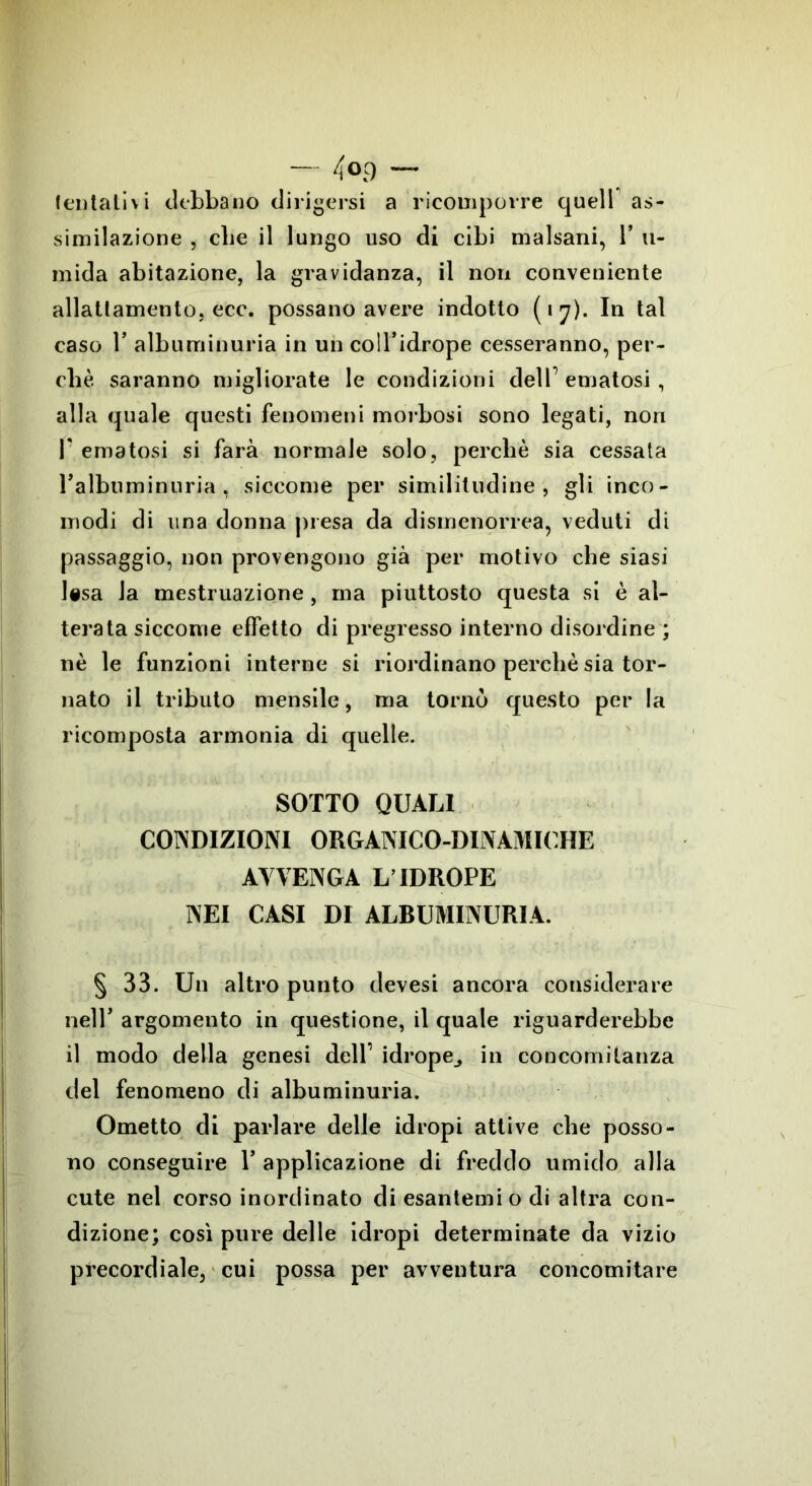 — 4 <>9 — tentativi debbano dirigersi a ricomporre quell as- similazione , cbe il lungo uso di cibi malsani, 1* u- mida abitazione, la gravidanza, il non conveniente allattamento, ecc. possano avere indotto (17). In tal caso T albuminuria in un coU’idrope cesseranno, per- chè saranno migliorate le condizioni delP ematosi, alla quale questi fenomeni morbosi sono legati, non P ematosi si farà normale solo, perché sia cessata ralbuminuria, siccome per similitudine, gli inco- modi di una donna presa da dismenorrea, veduti di passaggio, non provengono già per motivo che siasi lesa la mestruazione, ina piuttosto questa si è al- terata siccome effetto di pregresso interno disordine ; nè le funzioni interne si riordinano perchè sia tor- nato il tributo mensile, ma tornò questo per la ricomposta armonia di quelle. SOTTO QUALI CONDIZIONI ORGANICO-DINAMICHE AVVENGA L’IDROPE NEI CASI DI ALBUMINURIA. § 33. Un altro punto devesi ancora considerare nell* argomento in questione, il quale riguarderebbe il modo della genesi dell’ idrope^ in concomitanza del fenomeno di albuminuria. Ometto di parlare delle idropi attive che posso- no conseguire V applicazione di freddo umido alla cute nel corso inordinato di esantemi o di altra con- dizione; così pure delle idropi determinate da vizio precordiale, cui possa per avventura concomitare