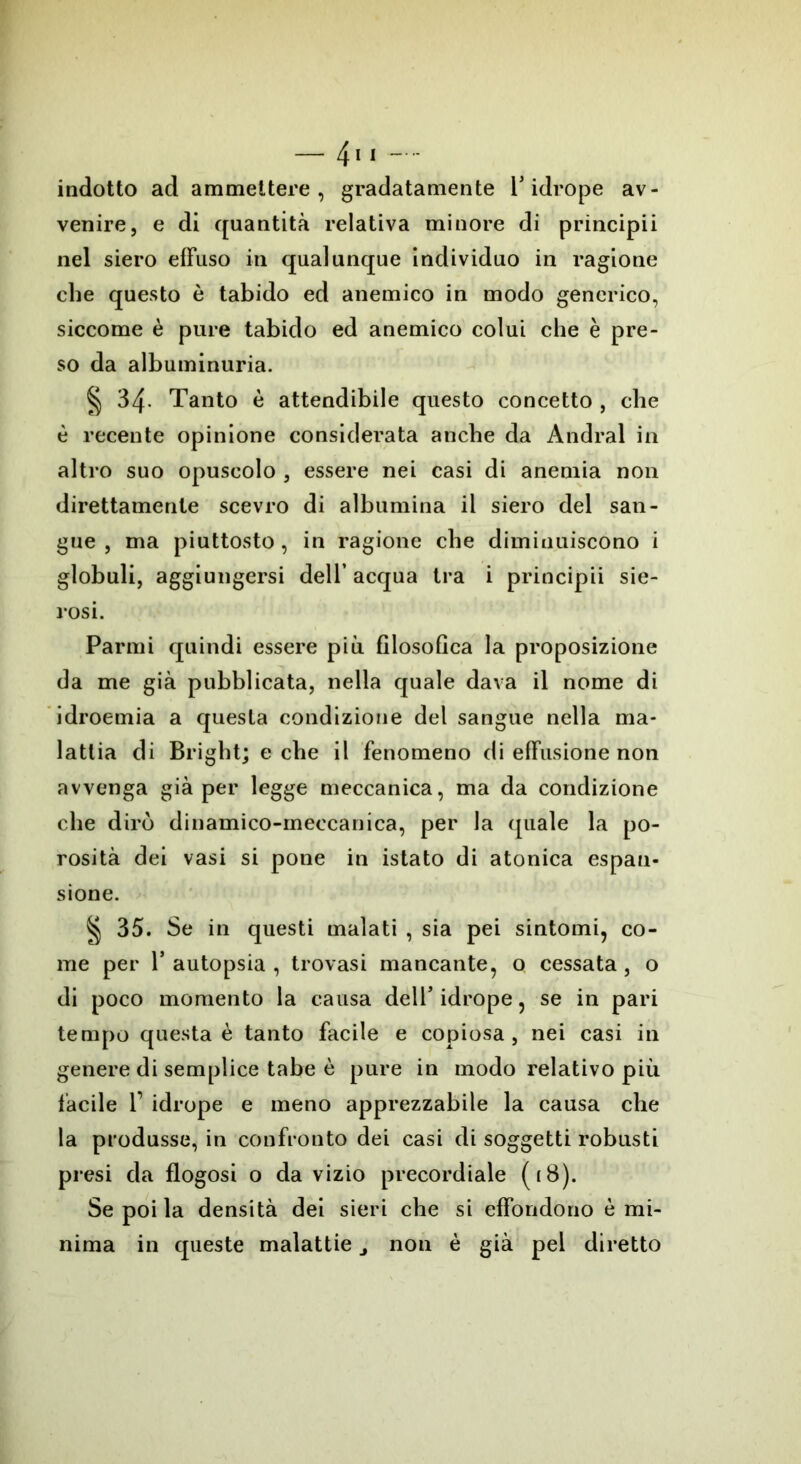 indotto ad ammettere, gradatamente Y idrope av- venire, e di quantità relativa minore di principii nel siero effuso in qualunque individuo in ragione che questo è tabido ed anemico in modo generico, siccome è pure tabido ed anemico colui che è pre- so da albuminuria. § 34- Tanto è attendibile questo concetto , che è recente opinione considerata anche da Andrai in altro suo opuscolo , essere nei casi di anemia non direttamente scevro di albumina il siero del san- gue , ma piuttosto, in ragione che diminuiscono i globuli, aggiungersi dell’ acqua tra i principii sie- rosi. Panni quindi essere più filosofica la proposizione da me già pubblicata, nella quale dava il nome di idroemia a questa condizione del sangue nella ma- lattia di Bright; e che il fenomeno di effusione non avvenga già per legge meccanica, ma da condizione che dirò dinamico-meccanica, per la quale la po- rosità dei vasi si pone in istato di atonica espan- sione. § 35. Se in questi malati , sia pei sintomi, co- me per r autopsia , trovasi mancante, o cessata , o di poco momento la causa dell5 idrope, se in pari tempo questa è tanto facile e copiosa, nei casi in genere di semplice tabe è pure in modo relativo più facile r idrope e meno apprezzabile la causa che la produsse, in confronto dei casi di soggetti robusti presi da flogosi o da vizio precordiale (18). Se poi la densità dei sieri che si effondono è mi- nima in queste malattie j non è già pel diretto