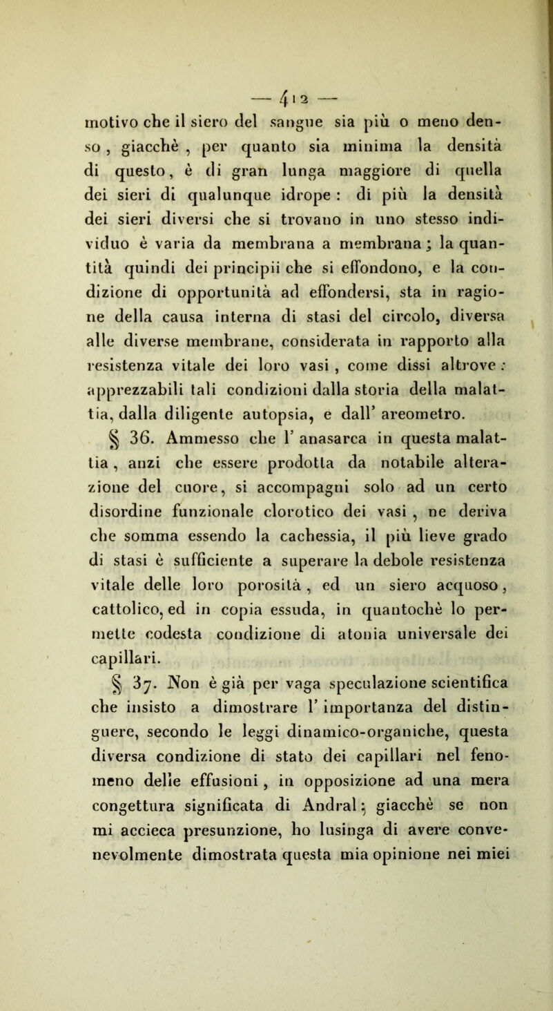 motivo che il siero del sangue sia più o meno den- so , giacché , per quanto sia minima la densità di questo, è di gran lunga maggiore di quella dei sieri di qualunque idrope : di più la densità dei sieri diversi che si trovano in uno stesso indi- viduo è varia da membrana a membrana; la quan- tità quindi dei principii che si effondono, e la con- dizione di opportunità ad effondersi, sta in ragio- ne della causa interna di stasi del circolo, diversa alle diverse membrane, considerata in rapporto alla resistenza vitale dei loro vasi , come dissi altrove : apprezzabili tali condizioni dalla storia della malat- tia, dalla diligente autopsia, e dall’ areometro. § 36. Ammesso che 1’ anasarca in questa malat- tia , anzi che essere prodotta da notabile altera- zione del cuore, si accompagni solo ad un certo disordine funzionale clorotico dei vasi , ne deriva che somma essendo la cachessia, il più lieve grado di stasi è sufficiente a superare la debole resistenza vitale delle loro porosità, ed un siero acquoso, cattolico, ed in copia essuda, in quantocliè lo per- mette codesta condizione di atonia universale dei capillari. § 37. Non è già per vaga speculazione scientifica che insisto a dimostrare Y importanza del distin- guere, secondo le leggi dinamico-organiche, questa diversa condizione di stato dei capillari nel feno- meno delle effusioni , in opposizione ad una mera congettura significata di Andrai} giacché se non mi accieca presunzione, ho lusinga di avere conve- nevolmente dimostrata questa mia opinione nei miei