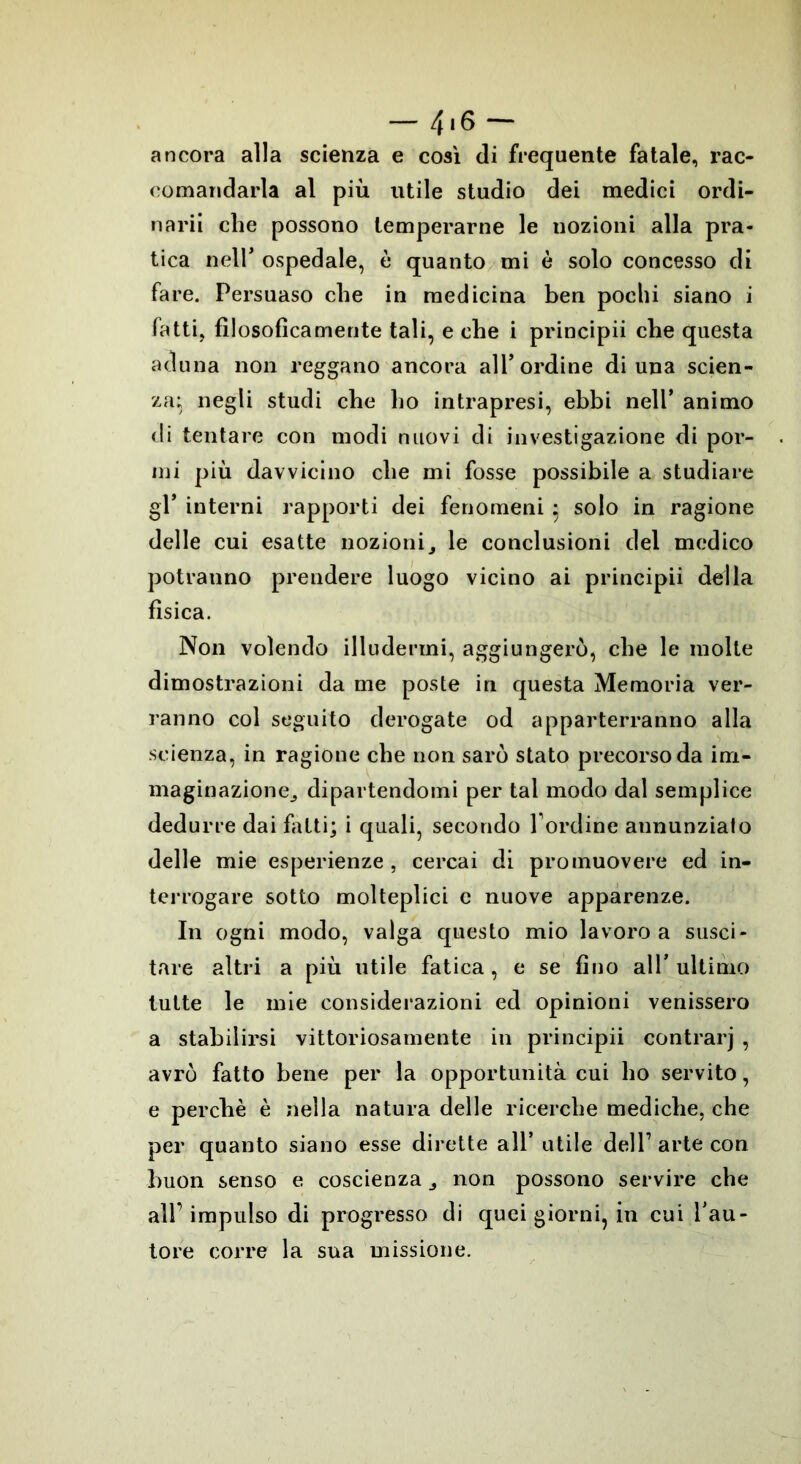 ancora alla scienza e così di frequente fatale, rac- comandarla al più utile studio dei medici ordi- nari! che possono temperarne le nozioni alla pra- tica nell* ospedale, è quanto mi è solo concesso di fare. Persuaso che in medicina ben pochi siano i fatti, filosoficamente tali, e che i principii che questa aduna non reggano ancora all’ordine di una scien- za; negli studi che ho intrapresi, ebbi nell’ animo di tentare con modi nuovi di investigazione di por- mi più davvicino che mi fosse possibile a studiare gl* interni rapporti dei fenomeni ; solo in ragione delle cui esatte nozioni3 le conclusioni del medico potranno prendere luogo vicino ai principii della fìsica. Non volendo illudermi, aggiungerò, che le molte dimostrazioni da me poste in questa Memoria ver- ranno col seguito derogate od apparterranno alla scienza, in ragione che non sarò stato precorso da irn- maginazione^ dipartendomi per tal modo dal semplice dedurre dai filiti; i quali, secondo l ordine aununzialo delle mie esperienze , cercai di promuovere ed in- terrogare sotto molteplici c nuove apparenze. In ogni modo, valga questo mio lavoro a susci- tare altri a più utile fatica, e se fino all’ultimo tutte le mie considerazioni ed opinioni venissero a stabilirsi vittoriosamente in principii contrarj , avrò fatto bene per la opportunità cui ho servito, e perchè è nella natura delle ricerche mediche, che per quanto siano esse dirette all’ utile dell’arte con buon senso e coscienza ^ non possono servire che all'impulso di progresso di quei giorni, in cui l’au- tore corre la sua missione.